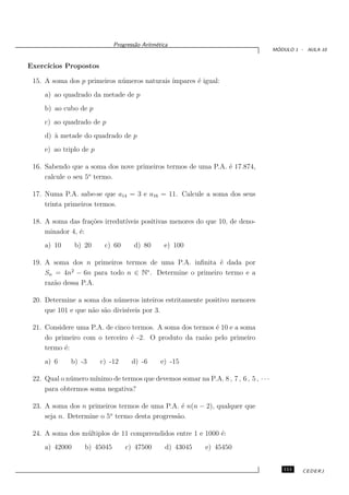 Progress˜o Aritm´tica
                                      a       e
                                                                                        ´
                                                                                       MODULO 1 - AULA 10


Exerc´
     ıcios Propostos

 15. A soma dos p primeiros n´ meros naturais ´
                             u                ımpares ´ igual:
                                                      e
     a) ao quadrado da metade de p
     b) ao cubo de p
     c) ao quadrado de p
     d) ` metade do quadrado de p
        a
     e) ao triplo de p

 16. Sabendo que a soma dos nove primeiros termos de uma P.A. ´ 17.874,
                                                              e
                    o
     calcule o seu 5 termo.

 17. Numa P.A. sabe-se que a14 = 3 e a16 = 11. Calcule a soma dos seus
     trinta primeiros termos.

 18. A soma das fra¸˜es irredut´
                   co          ıveis positivas menores do que 10, de deno-
     minador 4, ´:
                e
     a) 10      b) 20     c) 60       d) 80      e) 100

 19. A soma dos n primeiros termos de uma P.A. inﬁnita ´ dada por
                                                       e
              2                   ∗
     Sn = 4n − 6n para todo n ∈ N . Determine o primeiro termo e a
     raz˜o dessa P.A.
        a

 20. Determine a soma dos n´ meros inteiros estritamente positivo menores
                            u
     que 101 e que n˜o s˜o divis´
                    a a         ıveis por 3.

 21. Considere uma P.A. de cinco termos. A soma dos termos ´ 10 e a soma
                                                           e
     do primeiro com o terceiro ´ -2. O produto da raz˜o pelo primeiro
                                e                       a
     termo ´:
           e
     a) 6     b) -3      c) -12      d) -6      e) -15

                     ınimo de termos que devemos somar na P.A. 8 , 7 , 6 , 5 , · · ·
 22. Qual o n´ mero m´
             u
     para obtermos soma negativa?

 23. A soma dos n primeiros termos de uma P.A. ´ n(n − 2), qualquer que
                                                 e
                          o
     seja n. Determine o 5 termo desta progress˜o.
                                               a

 24. A soma dos m´ ltiplos de 11 comprrendidos entre 1 e 1000 ´:
                 u                                            e
     a) 42000      b) 45045       c) 47500        d) 43045   e) 45450


                                                                                          111    CEDERJ
 
