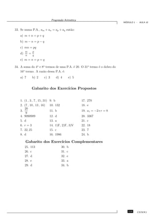 Progress˜o Aritm´tica
                                       a       e
                                                                              ´
                                                                             MODULO 1 - AULA 10


33. Se numa P.A., am + an = ap + aq ent˜o:
                                       a
   a) m + n = p + q
   b) m − n = p − q
   c) mn = pq
        m       p
   d)       =
        n       q
   e) m = n = p = q

34. A soma do 4o e 8o termos de uma P.A. ´ 20. O 31o termo ´ o dobro do
                                         e                 e
    16o termo. A raz˜o dessa P.A. ´:
                    a             e
   a) 7         b) 2    c) 3        d) 4      e) 5


                Gabarito dos Exerc´
                                  ıcios Propostos


   1. (1 , 3 , 7 , 15 , 31)   9. b                     17. 270
   2. (7 , 10 , 13 , 16)      10. 132                  18. e
      20
   3.                         11. b                    19. a1 = −2 e r = 8
       9
   4. 9090909                 12.   d                  20.   3367
   5. d                       13.   a                  21.   c
   6. r = 3                   14.   1)F, 2)F, 3)V      22.   18
   7. 22, 25                  15.   c                  23.   7
   8. d                       16.   1986               24.   b

        Gabarito dos Exerc´
                          ıcios Complementares
        25.   113                       30.   b
        26.   c                         31.   c
        27.   d                         32.   e
        28.   e                         33.   a
        29.   d                         34.   b




                                                                                113    CEDERJ
 
