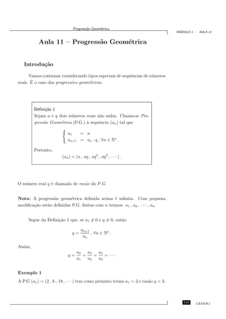 Progress˜o Geom´trica
                                       a      e
                                                                                     ´
                                                                                    MODULO 1 - AULA 11


           Aula 11 – Progress˜o Geom´trica
                             a      e


   Introdu¸˜o
          ca

      Vamos continuar considerando tipos especiais de sequˆncias de n´ meros
                                                          e          u
       ´
reais. E o caso das progress˜es geom´tricas.
                            o       e




         Deﬁni¸˜o 1
               ca
         Sejam a e q dois n´ meros reais n˜o nulos. Chama-se Pro-
                           u              a
         gress˜o Geom´trica (P.G.) ` sequˆncia (an ) tal que
              a       e            a      e

                           a1   = a
                           an+1 = an · q , ∀n ∈ N∗ .

         Portanto,
                        (an ) = (a , aq , aq 2 , aq 3 , · · · ) .




O n´ mero real q ´ chamado de raz˜o da P.G.
   u             e               a


Nota: A progress˜o geom´trica deﬁnida acima ´ inﬁnita. Com pequena
                 a       e                     e
modiﬁca¸˜o est˜o deﬁnidas P.G. ﬁnitas com n termos: a1 , a2 , · · · , an .
       ca     a


     Segue da Deﬁni¸˜o 1 que, se a1 = 0 e q = 0, ent˜o
                   ca                               a

                                    an+1
                              q=         , ∀n ∈ N∗ .
                                     an

Assim,
                                  a2   a3   a4
                            q=       =    =    = ···
                                  a1   a2   a3


Exemplo 1
A P.G (an ) = (2 , 6 , 18 , · · · ) tem como primeiro termo a1 = 2 e raz˜o q = 3.
                                                                        a



                                                                                       115    CEDERJ
 