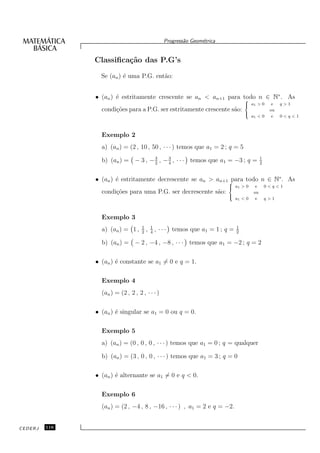 Progress˜o Geom´trica
                                                           a      e


               Classiﬁca¸˜o das P.G’s
                        ca

                 Se (an ) ´ uma P.G. ent˜o:
                          e             a


               • (an ) ´ estritamente crescente se an < an+1 para todo n ∈ N∗ . As
                       e                                           8
                                                                                     > a1 > 0
                                                                                     <                e   q>1
                 condi¸˜es para a P.G. ser estritamente crescente s˜o:
                      co                                           a                 >
                                                                                                     ou
                                                                                          a1 < 0      e   0<q<1
                                                                                     :




                 Exemplo 2
                 a) (an ) = (2 , 10 , 50 , · · · ) temos que a1 = 2 ; q = 5
                                    3
                 b) (an ) = − 3 , − 2 , − 3 , · · · temos que a1 = −3 ; q =
                                          4
                                                                                                1
                                                                                                2


               • (an ) ´ estritamente decrescente se an > an+1 8
                       e                                        para todo n ∈ N∗ . As
                                                                           > a1 > 0
                                                                           <                e       0<q<1
                 condi¸˜es para uma P.G. ser decrescente s˜o:
                      co                                  a                >
                                                                                           ou
                                                                                 a1 < 0     e       q>1
                                                                           :




                 Exemplo 3
                                    1       1                                    1
                 a) (an ) = 1 ,     2
                                        ,   4
                                                , · · · temos que a1 = 1 ; q =   2

                 b) (an ) = − 2 , −4 , −8 , · · · temos que a1 = −2 ; q = 2

               • (an ) ´ constante se a1 = 0 e q = 1.
                       e

                 Exemplo 4
                 (an ) = (2 , 2 , 2 , · · · )

               • (an ) ´ singular se a1 = 0 ou q = 0.
                       e

                 Exemplo 5
                 a) (an ) = (0 , 0 , 0 , · · · ) temos que a1 = 0 ; q = qualquer

                 b) (an ) = (3 , 0 , 0 , · · · ) temos que a1 = 3 ; q = 0

               • (an ) ´ alternante se a1 = 0 e q < 0.
                       e

                 Exemplo 6
                 (an ) = (2 , −4 , 8 , −16 , · · · ) , a1 = 2 e q = −2.


CEDERJ   116
 