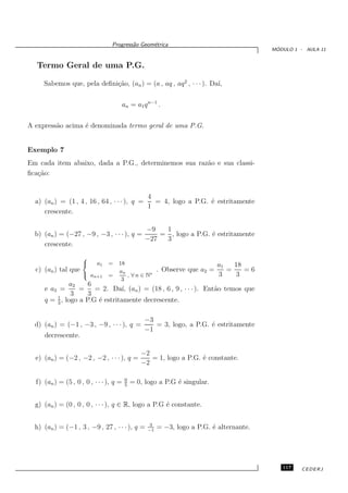 Progress˜o Geom´trica
                                         a      e
                                                                                            ´
                                                                                           MODULO 1 - AULA 11


  Termo Geral de uma P.G.

     Sabemos que, pela deﬁni¸˜o, (an ) = (a , aq , aq 2 , · · · ). Da´
                            ca                                       ı,


                                         an = a1 q n−1 .


A express˜o acima ´ denominada termo geral de uma P.G.
         a        e


Exemplo 7
Em cada item abaixo, dada a P.G., determinemos sua raz˜o e sua classi-
                                                      a
ﬁca¸˜o:
   ca


                                             4
  a) (an ) = (1 , 4 , 16 , 64 , · · · ), q =   = 4, logo a P.G. ´ estritamente
                                                                e
                                             1
     crescente.

                                           −9   1
  b) (an ) = (−27 , −9 , −3 , · · · ), q =     = , logo a P.G. ´ estritamente
                                                               e
                                           −27  3
     crescente.
                     
                          a1   =   18                                        a1   18
  c) (an ) tal que                  an                   . Observe que a2 =      =    =6
                      an+1     =      , ∀ n ∈ N∗                             3    3
                                     3
              a2     6
     e a3 =       =    = 2. Da´ (an ) = (18 , 6 , 9 , · · · ). Ent˜o temos que
                                 ı,                               a
               3     3
         1
     q = 3 , logo a P.G ´ estritamente decrescente.
                        e

                                                   −3
  d) (an ) = (−1 , −3 , −9 , · · · ), q =             = 3, logo, a P.G. ´ estritamente
                                                                        e
                                                   −1
     decrescente.

                                                 −2
  e) (an ) = (−2 , −2 , −2 , · · · ), q =           = 1, logo a P.G. ´ constante.
                                                                     e
                                                 −2

                                          0
  f) (an ) = (5 , 0 , 0 , · · · ), q =    5
                                              = 0, logo a P.G ´ singular.
                                                              e


  g) (an ) = (0 , 0 , 0 , · · · ), q ∈ R, logo a P.G ´ constante.
                                                     e

                                                     3
  h) (an ) = (−1 , 3 , −9 , 27 , · · · ), q =       −1
                                                         = −3, logo a P.G. ´ alternante.
                                                                           e




                                                                                              117    CEDERJ
 