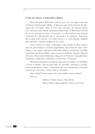 O que nos oferece a Matem´tica B´sica
                                       a      a

                    Nesta disciplina, Matem´tica B´sica, vocˆ ir´ rever alguns conceitos
                                             a      a         e a
              do Ensino Fundamental e M´dio. A diferen¸a aqui estar´ na forma da abor-
                                           e             c           a
              dagem que ser´ dada. Al´m de rever esses conceitos, de maneira efetiva,
                             a           e
              vocˆ construir´ uma atitude matem´tica proﬁssional. A Matem´tica deixar´
                 e          a                    a                          a          a
              de ser um conjunto de regras e conven¸˜es e se desenvolver´ num conjunto
                                                     co                  a
              sustentado de conhecimentos que se relacionam e se sustentam. Esperamos
              que ao ﬁnal deste semestre vocˆ tenha sucesso e se sinta bastante conﬁante
                                              e
              para enfrentar os futuros desaﬁos de seu curso.
                   Para orientar seu estudo, a disciplina ´ apresentada em dois volumes,
                                                          e
              cada um apresentando o conte´do program´tico sob a forma de aulas. Neste
                                             u          a
              Volume I, que inicia a disciplina Matem´tica B´sica, revisaremos conte´dos
                                                      a      a                      u
              importantes do Ensino M´dio, entre as quais se destacam: Fra¸˜es, N´meros
                                       e                                   co    u
              Decimais, Potencia¸˜o, Radicia¸˜o, Equa¸˜es do Primeiro e Segundo Graus,
                                 ca            ca      co
              Inequa¸˜es, Progress˜es Aritm´tica e Geom´trica e Conjuntos.
                    co            o          e           e
                    Elementos integrantes em todas as aulas s˜o os exemplos e as atividades
                                                              a
              a serem resolvidas. Eles formam parte do conte´do e pontuam o encadea-
                                                                 u
              mento da disciplina. Assim, ´ importante que vocˆ entenda bem o desenvol-
                                            e                    e
              vimento dos exerc´ıcios e resolva todas as atividades.
                   Bom estudo!! Conte sempre com nossa ajuda e nosso est´
                                                                        ımulo.
                   Sucesso!
                                   Roberto Geraldo Arnaut, Celso Costa,
                                   M´rio Olivero, Regina Moreth e Dirce Uesu Pesco.
                                    a




CEDERJ   10
 