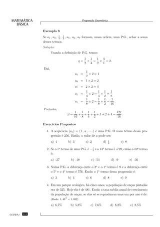 Progress˜o Geom´trica
                                                           a      e


               Exemplo 8
               Se a1 , a2 , 1 , 1 , a5 , a6 , a7 formam, nessa ordem, uma P.G., achar a soma
                            4 2
               desses termos.
               Solu¸˜o:
                   ca
                      Usando a deﬁni¸˜o de P.G. temos:
                                    ca
                                                       1 1 1 4
                                                  q=    ÷ = × = 2.
                                                       2 4 2 1
               Da´
                 ı,
                                                    1
                                             a5 =     ×2=1
                                                    2
                                             a6   = 1×2=2
                                             a7 = 2 × 2 = 4
                                                  1        1 1 1
                                             a2 =   ÷2= × =
                                                  4        4 2 8
                                                  1        1 1  1
                                             a1 =   ÷2= × =       .
                                                  8        8 2 16
               Portanto,
                                           1  1 1 1        127
                                      S=     + + + +1+2+4=     .
                                           16 8 4 2        16

               Exerc´
                    ıcios Propostos

                 1. A sequˆncia (an ) = (1 , a , · · · ) ´ uma P.G. O nono termo dessa pro-
                           e                             e
                    gress˜o ´ 256. Ent˜o, o valor de a pode ser:
                         a e          a
                                                                           1
                      a) 4            b) 3             c) 2         d)     2
                                                                                       e) 8

                 2. Se o 7o termo de uma P.G. ´ − 1 e o 14o termo ´ -729, ent˜o o 10o termo
                                              e 3                 e          a
                    ´:
                    e
                      a) -27           b) -18             c) -54               d) -9          e) -36

                 3. Numa P.G. a diferen¸a entre o 2o e o 1o termo ´ 9 e a diferen¸a entre
                                         c                         e              c
                    o 5o e o 4o termo ´ 576. Ent˜o o 1o termo dessa progress˜o ´:
                                      e         a                           a e
                      a) 3            b) 4             c) 6         d) 8               e) 9

                 4. Em um parque ecol´gico, h´ cinco anos, a popula¸˜o de on¸as pintadas
                                        o       a                    ca       c
                    era de 325. Hoje ela ´ de 481. Ent˜o a taxa m´dia anual de crescimento
                                         e            a          e
                    da popula¸˜o de on¸as, se elas s´ se reproduzem uma vez por ano ´ de:
                              ca        c           o                                 e
                                  1
                      (Dado: 1, 48 5 = 1, 082)

                      a) 6,7%          b) 5,8%            c) 7,6%              d) 8,2%        e) 8,5%

CEDERJ   118
 
