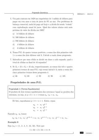 Progress˜o Geom´trica
                                        a      e
                                                                                      ´
                                                                                     MODULO 1 - AULA 11


   5. Um pa´ contraiu em 1829 um empr´stimo de 1 milh˜o de d´lares para
             ıs                          e                 a       o
      pagar em cem anos a taxa de juros de 9% ao ano. Por problemas de
      balan¸a comercial, nada foi pago at´ hoje e a d´
           c                             e           ıvida foi sendo “rolada”
      com capitaliza¸˜o anual de juros. Qual dos valores abaixo est´ mais
                    ca                                                 a
      pr´ximo do valor da d´
        o                   ıvida em 1989?
      a) 14 bilh˜es de d´lares
                o       o
      b) 500 bilh˜es de d´lares
                 o       o
      c) 700 bilh˜es de d´lares
                 o       o
      d)    4 bilh˜es de d´lares
                  o       o
      e)    4 trilh˜es de d´lares
                   o       o

   6. Numa P.G. de quatro termos positivos, a soma dos dois primeiros vale
      1 e a soma dos dois ultimos vale 9. Calcule a raz˜o dessa progress˜o.
                          ´                            a                a

   7. Sabendo-se que uma c´lula se divide em duas a cada segundo, qual o
                             e
      total de c´lulas ao ﬁnal de 10 segundos?
                e

   8. Se S3 = 21 e S4 = 45 s˜o, respectivamente, as somas dos trˆs e quatro
                            a                                    e
      primeiros termos de uma P.G. cujo termo inicial ´ 3, ent˜o a soma dos
                                                      e       a
      cinco primeiros termos dessa progress˜o ´:
                                           a e
      a) 66           b) 69           c) 93             d) 96         e) 105


   Propriedades de uma P.G.

 Propriedade 1 (Termos Equidistantes)
 O produto de dois termos equidistantes dos extremos ´ igual ao produto dos
                                                       e
 extremos, ou seja, se p + k = n + 1 temos ap · ak = a1 · an .


      De fato, suponhamos p + k = n + 1. Ent˜o, sejam
                                            a
                                  ap = a1 · q p−1
                                  ak = a1 · q k−1
                                  an = a1 · q n−1
Fazendo ap · ak temos:

     ap · ak = a1 · a1 · q p+k−2 = a1 · a1 · q n+1−2 = a1 · a1 · q n−1 = a1 · an .

Exemplo 9
Seja (an ) = (1 , 2 , 4 , 8 , 16 , 32). Note que:

                              1 × 32 = 2 × 16 = 4 × 8 .
                                                                                        119    CEDERJ
 