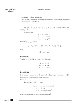Progress˜o Geom´trica
                                                          a      e




                Propriedade 2 (M´dia Geom´trica)
                                 e         e
                Cada termo de uma P.G., a partir do segundo, ´ a m´dia geom´trica entre o
                                                             e    e        e
                termo anterior e o posterior.


                      Seja (an ) = (a1 , a2 , · · · , ap−1 , ap , ap+1 , · · · ).   Vamos provar que
               a2
                p   = ap−1 · ap+1 .
                       De fato, sejam
                                                 ap−1 = a1 · q p−1−1
                                                 ap+1 = a1 · q p+1−1
                                                 ap   = a1 · q p−1
               Fazendo ap−1 · ap+1 temos:

                              ap−1 · ap+1 = a1 · a1 · q 2p−2 = a1 · q p−1 · a1 · q p−1 = a2 .
                                                                                          p


               Logo,
                                                   a2 = ap−1 · ap+1 .
                                                    p



               Exemplo 10
               Seja (an ) = (3 , 9 , 27 , 81 , 243 , · · · ). Note que:

                                                    92 = 3 × 27
                                                   272 = 9 × 81
                                                   812 = 27 × 243

               Exemplo 11
               O terceiro e o s´timo termo de uma P.G. valem, respectivamente, 10 e 18.
                               e
               Determine o quinto termo dessa progress˜o.
                                                      a
               Solu¸˜o:
                   ca
                       Note que 5 + 5 = 3 + 7. Logo,

                                        a5 · a5 = a3 · a7 (propriedade 1)
                                             a2 = 10 × 18
                                              5
                                                                √
                                             a2 = 180 =⇒ a5 = 6 5
                                              5

                                                           √
               Logo, o quinto termo dessa progress˜o vale 6 5.
                                                  a


CEDERJ   120
 