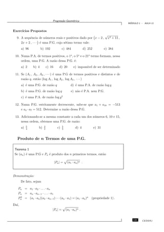 Progress˜o Geom´trica
                                         a      e
                                                                                                   ´
                                                                                                  MODULO 1 - AULA 11


Exerc´
     ıcios Propostos
                                                                                  √
  9. A sequˆncia de n´ meros reais e positivos dado por x − 2 ,
            e          u                                                              x2 + 11 ,
     2x + 2 , · · · ´ uma P.G. cujo s´timo termo vale:
                    e                e
       a) 96           b) 192               c) 484               d) 252           e) 384

 10. Numa P.A. de termos positivos, o 1o , o 5o e o 21o termo formam, nessa
     ordem, uma P.G. A raz˜o dessa P.G. ´:
                          a                e
       a) 2     b) 4         c) 16       d) 20        e) imposs´ de ser determinado
                                                               ıvel

 11. Se (A1 , A2 , A3 , · · · ) ´ uma P.G de termos positivos e distintos e de
                                e
     raz˜o q, ent˜o (log A1 , log A2 , log A3 , · · · )
        a        a
       a) ´ uma P.G. de raz˜o q
          e                a                        d) ´ uma P.A. de raz˜o log q
                                                       e                a
       b) ´ uma P.G. de raz˜o log q
          e                a                        e) n˜o ´ P.A. nem P.G.
                                                        a e
       c) ´ uma P.A. de raz˜o log q 2
          e                a

 12. Numa P.G. estritamente decrescente, sabe-se que a1 + a10 = −513
     e a4 · a7 = 512. Determine a raz˜o dessa P.G.
                                     a

 13. Adicionando-se a mesma constante a cada um dos n´ meros 6, 10 e 15,
                                                     u
     nessa ordem, obtemos uma P.G. de razˆo:
                                         a
            5            3                  5
       a)   4
                    b)   2
                                       c)   3
                                                        d) 4              e) 31


   Produto de n Termos de uma P.G.

 Teorema 1
 Se (an ) ´ uma P.G e Pn ´ produto dos n primeiros termos, ent˜o
          e              e                                    a

                                     |Pn | =     (a1 · an )n .



Demonstra¸˜o:
         ca
       De fato, sejam

   Pn = a1 · a2 · . . . · an
   Pn = an · an−1 · . . . · a1
   Pn = (a1 · an )(a2 · an−1 ) · · · (an · a1 ) = (a1 · an )n
    2
                                                                      (propriedade 1) .

Da´
  ı,
                                 |Pn | =        (a1 · an )n .


                                                                                                     121    CEDERJ
 
