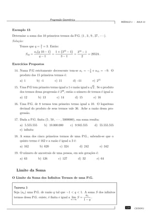 Progress˜o Geom´trica
                                       a      e
                                                                                    ´
                                                                                   MODULO 1 - AULA 11


Exemplo 13
Determine a soma dos 10 primeiros termos da P.G. (1 , 3 , 9 , 27 , · · · ).
Solu¸˜o:
    ca
                       3
     Temos que q =     1
                           = 3. Ent˜o:
                                   a
                   a1 q 10 − 1   1 × 310 − 1   310 − 1
           S10 =               =             =         = 29524 .
                      q−1           3−1           2

Exerc´
     ıcios Propostos

 14. Numa P.G estritamente decrescente tem-se a1 = − 1 e a15 = −9. O
                                                     9
     produto dos 15 primeiros termos ´:
                                     e
      a) 1          b) -1          c) 11           d) -11    e) 215
                                                           √
 15. Uma P.G tem primeiro termo igual a 1 e raz˜o igual a 2 . Se o produto
                                                 a
     dos termos dessa progress˜o ´ 239 , ent˜o o n´ mero de termos ´ igual a:
                              a e           a     u                 e
      a) 12          b) 13          c) 14              d) 15       e) 16

 16. Uma P.G. de 8 termos tem primeiro termo igual a 10. O logaritmo
     decimal do produto de seus termos vale 36. Ache a raz˜o dessa pro-
                                                          a
     gress˜o.
          a

 17. Dada a P.G. ﬁnita (5 , 50 , · · · , 5000000), sua soma resulta:
      a) 5.555.555          b) 10.000.000         c) 9.945.555     d) 55.555.555
      e) inﬁnita

 18. A soma dos cinco primeiros termos de uma P.G., sabendo-se que o
     quinto termo ´ 162 e a raz˜o ´ igual a 3 ´:
                  e            a e            e
      a) 162          b) 620             c) 324           d) 242       e) 342

 19. O n´ mero de ancestrais de uma pessoa, em seis gera¸˜es ´:
        u                                               co e
      a) 63          b) 126           c) 127             d) 32       e) 64


   Limite da Soma
O Limite da Soma dos Inﬁnitos Termos de uma P.G.


 Teorema 3
 Seja (an ) uma P.G. de raz˜o q tal que −1 < q < 1. A soma S dos inﬁnitos
                            a
                                                      a1
 termos dessa P.G. existe, ´ ﬁnita e igual a lim S =
                           e                             .
                                             n→∞     1−q

                                                                                      123    CEDERJ
 