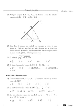Progress˜o Geom´trica
                                       a      e
                                                                                                                  ´
                                                                                                                 MODULO 1 - AULA 11


 24. Na ﬁgura a seguir A1 B1 = 3 , B1 A2 = 2. Calcule a soma dos inﬁnitos
     segmentos A1 B1 + B1 A2 + A2 B2 + B2 A3 + · · ·

                                                                A1

                                       A2

                               A3


                                           B2              B1

 25. Uma bola ´ lan¸ada na vertical, de encontro ao solo, de uma
                 e     c
     altura h. Cada vez que bate no solo, ela sobe at´ a metade da
                                                          e
     altura que caiu. Calcular o comprimento total percorrido pela mesma
     bola em suas trajet´rias at´ atingir o repouso.
                         o      e

                        √
 26. O valor de    x x x x · · · ´:
                                 e
                                                                                            2
          1
     a)   x
                  b) 2x              c) x2         d) x                           e) x 3
                                                 357       357           357
 27. O limite da soma dos termos da P.G.         103
                                                       ,   106
                                                                    ,    109
                                                                               , · · · ´:
                                                                                       e
                         357
     a) 357        b)     99
                                      c) 357,357357. . .                          d) 0,357357357. . .
     e) 0,357


Exerc´
     ıcios Complementares

 28. Quantos termos da P.G. (1 , 3 , 9 , · · · ) devem ser somados para que a
     soma seja 3.280?
     a) 4         b) 6              c) 8        d) 10                           e) 12
                                                                        √
                                                  1            1          2
 29. O limite da soma dos termos da P.G.          √
                                                    2
                                                           ,   2
                                                                    ,    4
                                                                             , ···     ´:
                                                                                       e
        √          √              √                                     √                             √
     a) 32      b) 2 + 1       c) 2 − 1                        d)         2 +1
                                                                           3
                                                                                        e)          1− 2
                                                                                                      2
                                                                                 √                     √
                                                                                                       3
 30. Os trˆs primeiros termos de uma P.G. s˜o a1 =
           e                               a                                         2 , a2 =              2 e
           √
           6     o
     a3 = 2. O 4 termo ´: e
         1
                                 √           √                                                  1
     a) √2        b) 1        c) 5 2      d) 3 2                                      e)        2



                                                                                                                    125    CEDERJ
 
