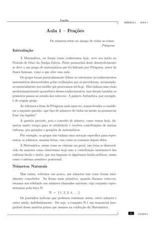 Fra¸oes
                                      c˜
                                                                                 ´
                                                                                MODULO 1 - AULA 1



                        Aula 1 – Fra¸˜es
                                    co

                           Os n´ meros est˜o no ˆmago de todas as coisas.
                               u          a     a
                                                               Pit´goras
                                                                  a
Introdu¸˜o
       ca
      A Matem´tica, na forma como conhecemos hoje, teve seu in´
                a                                                  ıcio no
Per´ıodo de Ouro da Antiga Gr´cia. Parte primordial deste desenvolvimento
                              e
se deve a um grupo de matem´ticos que foi liderado por Pit´goras, autor de
                             a                            a
frases famosas, como a que abre essa aula.
      Os gregos foram particularmente felizes ao estruturar os conhecimentos
matem´ticos desenvolvidos pelas civiliza¸˜es que os precederam, arrumando-
       a                                co
os essencialmente nos moldes que praticamos at´ hoje. Eles tinham uma vis˜o
                                               e                          a
predominantemente geom´trica desses conhecimentos, mas deram tamb´m os
                         e                                             e
primeiros passos no estudo dos n´meros. A palavra Aritm´tica, por exemplo,
                                u                         e
´ de origem grega.
e
      Ao relermos a frase de Pit´goras mais uma vez, somos levados a conside-
                                a
rar a seguinte quest˜o: que tipo de n´ meros ele tinha em mente ao pronunciar
                    a                u
frase t˜o lapidar?
       a
      A quest˜o procede, pois o conceito de n´ mero, como vemos hoje, de-
              a                              u
morou muito tempo para se estabelecer e recebeu contribui¸˜es de muitas
                                                           co
culturas, por gera¸˜es e gera¸˜es de matem´ticos.
                  co         co           a
     Por exemplo, os gregos n˜o tinham uma nota¸˜o espec´
                              a                    ca      ıﬁca para repre-
sentar os n´ meros, usavam letras, tais como os romanos depois deles.
           u
      A Matem´tica, assim como as ciˆncias em geral, n˜o teria se desenvol-
               a                      e                a
vido da maneira como observamos hoje sem a contribui¸˜o inestim´vel das
                                                        ca         a
culturas hindu e ´rabe, que nos legaram os algarismos hindu-ar´bicos, assim
                 a                                            a
como o sistema num´rico posicional.
                    e

N´ meros Naturais
 u
     Mas calma, voltemos um pouco, aos n´ meros tais como foram inici-
                                             u
almente concebidos. Na forma mais primitiva, quando dizemos n´meros,
                                                                  u
estamos nos referindo aos n´ meros chamados naturais, cujo conjunto repre-
                           u
sentamos pela letra N:
                          N = { 1, 2, 3, 4, . . . }
     Os pontinhos indicam que podemos continuar assim, outro n´mero e
                                                               u
outro ainda, indeﬁnidamente. Ou seja, o conjunto N ´ um manancial ines-
                                                    e
got´vel dessa mat´ria prima que usamos na confec¸˜o da Matem´tica.
   a             e                              ca          a
                                                                                    11   CEDERJ
 