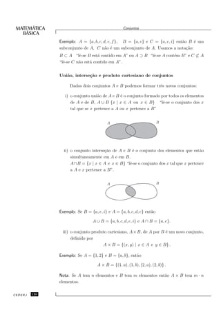 Conjuntos


               Exemplo: A = {a, b, c, d, e, f }, B = {a, e} e C = {a, e, i} ent˜o B ´ um
                                                                               a    e
               subconjunto de A, C n˜o ´ um subconjunto de A. Usamos a nota¸˜o:
                                       a e                                       ca
               B ⊂ A “lˆ-se B est´ contido em A” ou A ⊃ B “lˆ-se A cont´m B” e C ⊂ A
                         e         a                        e          e
               “lˆ-se C n˜o est´ contido em A”.
                 e       a     a


               Uni˜o, interse¸˜o e produto cartesiano de conjuntos
                  a          ca

                    Dados dois conjuntos A e B podemos formar trˆs novos conjuntos:
                                                                e

                  i) o conjunto uni˜o de A e B ´ o conjunto formado por todos os elementos
                                   a           e
                     de A e de B, A ∪ B {x | x ∈ A ou x ∈ B} “lˆ-se o conjunto dos x
                                                                     e
                     tal que se x pertence a A ou x pertence a B”


                                         A                             B




                 ii) o conjunto interse¸˜o de A e B ´ o conjunto dos elementos que est˜o
                                       ca            e                                 a
                     simultaneamente em A e em B.
                     A∩B = {x | x ∈ A e x ∈ B} “lˆ-se o conjunto dos x tal que x pertence
                                                   e
                     a A e x pertence a B”.


                                         A                             B




               Exemplo: Se B = {a, e, i} e A = {a, b, c, d, e} ent˜o
                                                                  a

                                 A ∪ B = {a, b, c, d, e, i} e A ∩ B = {a, e}.

                iii) o conjunto produto cartesiano, A × B, de A por B ´ um novo conjunto,
                                                                      e
                     deﬁnido por
                                     A × B = {(x, y) | x ∈ A e y ∈ B} .

               Exemplo: Se A = {1, 2} e B = {a, b}, ent˜o
                                                       a

                                   A × B = {(1, a), (1, b), (2, a), (2, b)} .

               Nota: Se A tem n elementos e B tem m elementos ent˜o A × B tem m · n
                                                                 a
               elementos.

CEDERJ   130
 