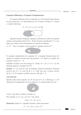 Conjuntos
                                                                               ´
                                                                              MODULO 1 - AULA 12


Conjunto Diferen¸a e Conjunto Complementar
                c

      O conjunto diferen¸a entre os conjuntos A e B ´ formado pelos elemen-
                        c                           e
tos que pertencem a A e n˜o pertencem a B. Usamos a nota¸˜o A − B para
                          a                                 ca
o conjunto diferen¸a.
                  c
                      A − B = {x | x ∈ A e x ∈ B}.
                                             /
                         A                         B




     Quando estamos estudando conjuntos, podemos nos referir ao conjunto
universo representado pela letra U. Numa situa¸˜o especiﬁcada U ´ o con-
                                              ca                 e
junto que cont´m como subconjuntos os conjuntos estudados.
              e
A ⊂ U “lˆ-se o conjunto A est´ contido no conjunto universo U”.
        e                    a
                                               U
                                A



O conjunto complementar do conjunto A ´ o conjunto formado pelos ele-
                                         e
mentos do conjunto universo que n˜o pertence a A. Ent˜o na verdade este
                                 a                   a
conjunto ´ igual a U − A.
         e
Tamb´m ´ comum o uso da nota¸˜o Ac . Assim, Ac = {x | x ∈ U e x ∈ A}.
    e e                      ca                                 /
Tamb´m aparece a nota¸˜o CA e A.
    e                ca
Exemplo: A = {1, 3, {2, 4}, a, b}. O conjunto A possui 5 elementos. Podemos
escrever que 3 ∈ A e que {2, 4} ∈ A. Note que n˜o ´ correto escrever
                                                        a e
{2, 4} ⊂ A. No entanto ´ perfeito escrever: {{2, 4}} ⊂ A.
                         e

Caso Particular
Quando temos dois conjuntos A e B, tais que B ⊂ A, a diferen¸a A − B ´
                                                            c        e
chamada de Complemento de B em rela¸˜o a A, representado por CA B.
                                     ca
                               A


                                        B



CA B ´ o que falta a B para ser igual a A.
     e
Por exemplo, se A = {a, e, i} e B = {a}, ent˜o:
                                            a
                          CA B = A − B = {e, i}.
Observa¸˜o: Sendo U o conjunto Universo, ent˜o escrevemos:
       ca                                   a
                        U − A = CU A = CA = A.
                                                                                 131    CEDERJ
 