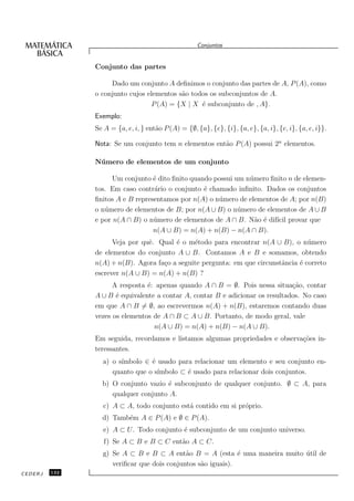 Conjuntos


               Conjunto das partes

                    Dado um conjunto A deﬁnimos o conjunto das partes de A, P (A), como
               o conjunto cujos elementos s˜o todos os subconjuntos de A.
                                           a
                                 P (A) = {X | X ´ subconjunto de , A}.
                                                 e
               Exemplo:
               Se A = {a, e, i, } ent˜o P (A) = {∅, {a}, {e}, {i}, {a, e}, {a, i}, {e, i}, {a, e, i}}.
                                     a

               Nota: Se um conjunto tem n elementos ent˜o P (A) possui 2n elementos.
                                                       a

               N´mero de elementos de um conjunto
                u

                     Um conjunto ´ dito ﬁnito quando possui um n´ mero ﬁnito n de elemen-
                                  e                             u
               tos. Em caso contr´rio o conjunto ´ chamado inﬁnito. Dados os conjuntos
                                  a               e
               ﬁnitos A e B representamos por n(A) o n´ mero de elementos de A; por n(B)
                                                      u
               o n´ mero de elementos de B; por n(A ∪ B) o n´ mero de elementos de A ∪ B
                  u                                          u
               e por n(A ∩ B) o n´ mero de elementos de A ∩ B. N˜o ´ dif´ provar que
                                  u                               a e ıcil
                                  n(A ∪ B) = n(A) + n(B) − n(A ∩ B).
                     Veja por quˆ. Qual ´ o m´todo para encontrar n(A ∪ B), o n´ mero
                                e       e     e                                    u
               de elementos do conjunto A ∪ B. Contamos A e B e somamos, obtendo
               n(A) + n(B). Agora fa¸o a seguite pergunta: em que circunstˆncia ´ correto
                                    c                                     a     e
               escrever n(A ∪ B) = n(A) + n(B) ?
                     A resposta ´: apenas quando A ∩ B = ∅. Pois nessa situa¸˜o, contar
                                e                                              ca
               A ∪ B ´ equivalente a contar A, contar B e adicionar os resultados. No caso
                      e
               em que A ∩ B = ∅, ao escrevermos n(A) + n(B), estaremos contando duas
               vezes os elementos de A ∩ B ⊂ A ∪ B. Portanto, de modo geral, vale
                                  n(A ∪ B) = n(A) + n(B) − n(A ∪ B).
               Em seguida, recordamos e listamos algumas propriedades e observa¸˜es in-
                                                                               co
               teressantes.
                       ımbolo ∈ ´ usado para relacionar um elemento e seu conjunto en-
                 a) o s´        e
                                  ımbolo ⊂ ´ usado para relacionar dois conjuntos.
                    quanto que o s´        e
                 b) O conjunto vazio ´ subconjunto de qualquer conjunto. ∅ ⊂ A, para
                                     e
                    qualquer conjunto A.
                  c) A ⊂ A, todo conjunto est´ contido em si pr´prio.
                                             a                 o
                 d) Tamb´m A ∈ P (A) e ∅ ∈ P (A).
                        e
                  e) A ⊂ U. Todo conjunto ´ subconjunto de um conjunto universo.
                                          e
                  f) Se A ⊂ B e B ⊂ C ent˜o A ⊂ C.
                                         a
                 g) Se A ⊂ B e B ⊂ A ent˜o B = A (esta ´ uma maneira muito util de
                                            a                e             ´
                    veriﬁcar que dois conjuntos s˜o iguais).
                                                 a
CEDERJ   132
 
