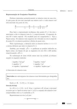 Conjuntos
                                                                                 ´
                                                                                MODULO 1 - AULA 12


Representa¸˜o de Conjuntos Num´ricos
          ca                  e

      Podemos representar geometricamente os n´ meros reais em uma reta.
                                              u
A cada ponto da reta est´ associado um n´ mero real e a cada n´mero real
                        a               u                     u
est´ associado um ponto da reta.
   a

              B                          O      I           A       IR
                             -1          0      1       2   2   3


      Para fazer a representa¸˜o escolhemos dois pontos O e I da reta e
                             ca
associamos a eles os n´ meros reais 0 e 1, respectivamente. O segmento de
                      u
reta OI ´ muito especial. Foi escolhido para ter comprimento 1. Veja a
         e
Figura acima. Os n´ meros reais negativos s˜o colocados na reta ` esquerda
                    u                       a                   a
do ponto O e os n´ meros positivos ` direita do ponto zero.
                  u                a
     Nesta representa¸˜o, a distˆncia entre os n´ meros inteiros n e n + 1 ´
                     ca         a               u                          e
a mesma distˆncia que entre os n´ meros 0 e 1.
             a                   u
                             √
     Tamb´m, por exemplo, 2 e −π ganharam as posi¸˜es indicadas na
           e                                              co
ﬁgura acima, em fun¸˜o de que os segmentos de reta OA e OB medem
                     ca
                √
respectivamente, 2 e π.
     Na continua¸˜o de nosso estudo vamos usar (na verdade, j´ estamos
                 ca                                          a
usando) os seguintes s´
                      ımbolos:

         | signiﬁca “tal que”                   ∃ signiﬁca “existe”
         ∧ signiﬁca “e”                         ∨ signiﬁca “ou”
         ⇔ signiﬁca “equivalente”               ⇒ signiﬁca “implica que”

(i) Intervalos de n´ meros reais.
                   u


 Intervalos s˜o subconjuntos dos n´ meros reais determindos por desigualda-
             a                    u
 des.

     Sendo a ∈ R, b ∈ R e a < b, temos:
Intervalo fechado
    {x ∈ R | a ≤ x ≤ b} = [a, b]. Lˆ-se: x pertence a R, tal que x seja igual
                                    e
ou maior que a e igual ou menor que b. [a, b] ´ o conjunto dos n´ meros reais
                                              e                 u
compreendidos entre a e b, incluindo a e b.
     Representamos na reta [a, b] por:

                                    a               b



                                                                                   133    CEDERJ
 