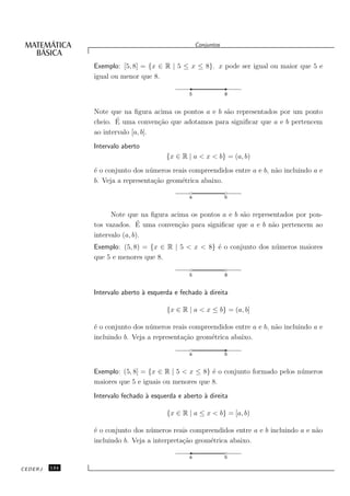 Conjuntos


               Exemplo: [5, 8] = {x ∈ R | 5 ≤ x ≤ 8}. x pode ser igual ou maior que 5 e
               igual ou menor que 8.

                                                5               8


               Note que na ﬁgura acima os pontos a e b s˜o representados por um ponto
                                                        a
                      ´ uma conven¸˜o que adotamos para signiﬁcar que a e b pertencem
               cheio. E             ca
               ao intervalo [a, b].
               Intervalo aberto
                                        {x ∈ R | a < x < b} = (a, b)
               ´ o conjunto dos n´ meros reais compreendidos entre a e b, n˜o incluindo a e
               e                  u                                        a
               b. Veja a representa¸˜o geom´trica abaixo.
                                    ca      e

                                                a               b


                     Note que na ﬁgura acima os pontos a e b s˜o representados por pon-
                                                              a
                              ´
               tos vazados. E uma conven¸˜o para signiﬁcar que a e b n˜o pertencem ao
                                          ca                            a
               intervalo (a, b).
               Exemplo: (5, 8) = {x ∈ R | 5 < x < 8} ´ o conjunto dos n´ meros maiores
                                                     e                 u
               que 5 e menores que 8.

                                                5               8


               Intervalo aberto ` esquerda e fechado ` direita
                                a                    a

                                        {x ∈ R | a < x ≤ b} = (a, b]

               ´ o conjunto dos n´ meros reais compreendidos entre a e b, n˜o incluindo a e
               e                  u                                        a
               incluindo b. Veja a representa¸˜o geom´trica abaixo.
                                             ca      e

                                                a               b


               Exemplo: (5, 8] = {x ∈ R | 5 < x ≤ 8} ´ o conjunto formado pelos n´ meros
                                                     e                           u
               maiores que 5 e iguais ou menores que 8.

               Intervalo fechado ` esquerda e aberto ` direita
                                 a                   a

                                        {x ∈ R | a ≤ x < b} = [a, b)

               ´ o conjunto dos n´ meros reais compreendidos entre a e b incluindo a e n˜o
               e                  u                                                     a
               incluindo b. Veja a interpreta¸˜o geom´trica abaixo.
                                             ca      e

                                                a               b

CEDERJ   134
 