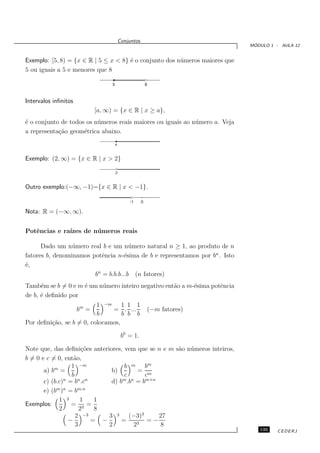 Conjuntos
                                                                                ´
                                                                               MODULO 1 - AULA 12


Exemplo: [5, 8) = {x ∈ R | 5 ≤ x < 8} ´ o conjunto dos n´ meros maiores que
                                      e                 u
5 ou iguais a 5 e menores que 8

                                   5                       8



Intervalos inﬁnitos
                             [a, ∞) = {x ∈ R | x ≥ a},
´ o conjunto de todos os n´ meros reais maiores ou iguais ao n´ mero a. Veja
e                         u                                   u
a representa¸˜o geom´trica abaixo.
            ca       e
                                       a



Exemplo: (2, ∞) = {x ∈ R | x > 2}

                                       2



Outro exemplo:(−∞, −1)={x ∈ R | x < −1}.

                                               -1      0

Nota: R = (−∞, ∞).


Potˆncias e ra´
   e          ızes de n´meros reais
                       u

      Dado um n´ mero real b e um n´ mero natural n ≥ 1, ao produto de n
                 u                    u
fatores b, denominamos potˆncia n-´sima de b e representamos por bn . Isto
                           e        e
´,
e
                        bn = b.b.b...b (n fatores)
Tamb´m se b = 0 e m ´ um n´ mero inteiro negativo ent˜o a m-´sima potˆncia
      e             e     u                          a      e        e
de b, ´ deﬁnido por
      e
                          1 −m 1 1 1
                      bm =     = . ...                     (−m fatores)
                          b        b b b
Por deﬁni¸˜o, se b = 0, colocamos,
         ca

                                            b0 = 1.

Note que, das deﬁni¸˜es anteriores, vem que se n e m s˜o n´ meros inteiros,
                       co                             a u
b = 0 e c = 0, ent˜o,
                   a
           m      1 −m               b m bm
       a) b =                   b)         = m
                  b                  c       c
       c) (b.c)n = bn .cn       d) bm .bn = bm+n
       e) (bm )n = bm.n
             1 3      1     1
Exemplos:         = 3 =
             2        2     8
                    2   −3     3 3 (−3)3         27
                 −         = −      =      3
                                              =−
                    3          2         2        8
                                                                                  135    CEDERJ
 