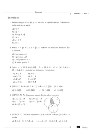 Conjuntos
                                                                                ´
                                                                               MODULO 1 - AULA 12


Exerc´
     ıcios
  1. Dado o conjunto A = {x, y, z}, associar V (verdadeira) ou F (falsa) em
     cada senten¸a a seguir:
                c
    a) 0 ∈ A
    b) y ∈ A
         /
    c) A = {y, x, z}
    d) x ∈ A
    e) {x} ∈ A
    f) A ∈ A

  2. Sendo A = {2, 3, 5} e B = {0, 1}, escrever em s´
                                                    ımbolos da teoria dos
     conjuntos:
    a) 2 pertence a A
    b) 1 pertence a B
    c) 3 n˜o pertence a B
          a
    d) A n˜o ´ igual a B
           a e

  3. Sendo A = {0, 2, 4, 6, 8, 10}, B = {2, 6, 8}, C = {0, 2, 3, 4, } e
     D = {0, 2, 6, 8}, assinalar as aﬁrma¸˜es verdadeiras:
                                         co
      a) B ⊂ A,          b) B ⊂ D
      c) C ⊂ D,          d) D ⊂ A
      e) A ⊃ C,          f) A ⊃ B
      g) D ⊃ B,          h) C ⊂ A

  4. (FGV-72) Se A = {1, 2, 3, {1}} e B = {1, 2, {3}}, (A − B) ´:
                                                               e
    a) {3, {2}},       b) {3, {1}},       c) {0, {+2}}       d) {0, {0}}

  5. (EPUSP-70) No diagrama, a parte hachurada representa:
    a) (A ∪ C) − B         b) (B ∩ C) − A                       B
                                                A
    c) (A ∩ B) − C         d) (A ∩ C) ∪ B
    e) A − (B − C)


                                                         C


  6. (AMAN-74) Dados os conjuntos A = ∅ e B = ∅ tais que (A ∪ B) ⊂ A
     ent˜o:
        a
    a) A ⊂ B       b) A ∩ B = ∅       c) A ∪ B = ∅   d) B ⊂ A       e) B ∈ A


                                                                                  137    CEDERJ
 