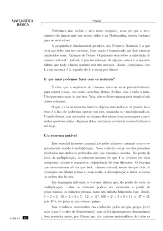 Fra¸oes
                                                   c˜


                   Preferimos n˜o incluir o zero nesse conjunto, uma vez que o zero,
                                 a
              n´ mero t˜o importante nas nossas vidas e na Matem´tica, custou bastante
               u       a                                         a
              para se estabelecer.
                    A propriedade fundamental geradora dos N´ meros Naturais ´ a que
                                                                  u             e
              cada um deles tem um sucessor. Essa no¸˜o ´ formalizada nos dois axiomas
                                                         ca e
              conhecidos como Axiomas de Peano. O primeiro estabelece a existˆncia do
                                                                               e
              n´ mero natural 1 (aﬁnal, ´ preciso come¸ar de alguma coisa) e o segundo
               u                          e               c
              aﬁrma que todo n´ mero natural tem um sucessor. Assim, come¸amos com
                                 u                                          c
              1, cujo sucessor ´ 2, seguido do 3, e assim por diante.
                               e

              O que mais podemos fazer com os naturais?

                    ´
                    E claro que a seq¨ˆncia de n´ meros naturais serve primordialmente
                                       ue        u
              para contar coisas, tais como carneiros, frutas, ﬂechas, dias e tudo o mais.
              Mas queremos mais do que isso. Veja, n˜o se deixe enganar pela simplicidade
                                                     a
              desses n´ meros.
                      u
                    O que torna os n´ meros inteiros objetos matem´ticos de grande inte-
                                      u                            a
              resse ´ o fato de podermos operar com eles, somando-os e multiplicando-os.
                    e
              Munido dessas duas opera¸˜es, o conjunto dos n´ meros naturais passa a apre-
                                        co                   u
              sentar quest˜es v´rias. Algumas delas continuam a desaﬁar mentes brilhantes
                           o    a
              at´ hoje.
                e

              Um teorema not´vel
                            a

                    Esse especial interesse matem´tico pelos n´ meros naturais ocorre es-
                                                 a            u
              pecialmente devido ` multiplica¸˜o. Nesse contexto surge um dos primeiros
                                   a          ca
              resultados matem´ticos profundos com que tomamos contato. Do ponto de
                                a
              vista da multiplica¸˜o, os n´ meros maiores do que 1 se dividem em duas
                                  ca        u
              categorias: primos e compostos, dependendo de seus divisores. O teorema
              que mencionamos aﬁrma que todo n´ mero natural, maior do que dois, se
                                                   u
              decomp˜e em fatores primos e, mais ainda, a decomposi¸˜o ´ unica, a menos
                      o                                             ca e ´
              da ordem dos fatores.
                    Em linguagem informal, o teorema aﬁrma que, do ponto de vista da
              multiplica¸˜o, todos os n´ meros podem ser montados a partir de
                         ca                 u
              pe¸as b´sicas, os n´ meros primos, como um inﬁnito brinquedo lego. Assim,
                c     a           u
              6 = 2 × 3, 30 = 2 × 3 × 5, 121 = 112 , 660 = 22 × 3 × 5 × 11 e 47 = 47,
              pois 47 ´, ele pr´prio, um n´ mero primo.
                      e        o          u
                   Esse resultado matem´tico era conhecido pelos antigos gregos (vocˆ
                                          a                                            e
              sabe o que ´ o crivo de Erat´stenes?) mas s´ foi rigorosamente demonstrado
                         e                o              o
         12
              bem posteriormente, por Gauss, um dos maiores matem´ticos de todos os
                                                                        a
CEDERJ
 