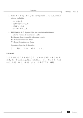 Conjuntos
                                                                                 ´
                                                                                MODULO 1 - AULA 12


 13. Dados A = [1, ∞),       B = (−∞, −2) ∪ (1, ∞) e C = [−3, 4], assinale
     falso ou verdadeiro
     (   )   A−B =∅
     (   )   (A ∪ B) ∩ C = [1, 4]
     (   )   CR B = [−2, 1]
     (   )   A ∩ B ∩ C = (1, 4]

 14. (ITA) Depois de N dias de f´rias, um estudante observa que:
                                 e
     I - Choveu 7 vezes, de manh˜ ou ` tarde.
                                 a    a
     II - Quando chove de manh˜, n˜o chove ` tarde.
                                a a         a
     III - Houve 5 tardes sem chuva.
     IV - Houve 6 manh˜s sem chuva.
                         a
     O n´ mero N de dias de f´rias foi:
        u                    e
     a) 7        b) 9     c) 10      d) 11      e) 8


Gabarito

1. a) F , b) F , c) V , d) V , e) F , f) F . 2. a) 2 ∈ A, b) 1 ∈ B, c) 3 ⊂ B,
d) A = B. 3. a), c), d), g), h) s˜o verdadeiras. 4. b) 5. c) 6. d) 7. a)
                                    a
8. d) 9. b) 10. c) 11. d) 12. b) 13. F, V, V, V 14 b)




                                                                                   139    CEDERJ
 