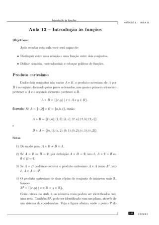Introdu¸˜o `s fun¸oes
                                      ca a      c˜
                                                                               ´
                                                                              MODULO 1 - AULA 13


             Aula 13 – Introdu¸˜o `s fun¸˜es
                              ca a      co

Objetivos:

      Ap´s estudar esta aula vocˆ ser´ capaz de:
        o                       e    a

    • Distinguir entre uma rela¸˜o e uma fun¸˜o entre dois conjuntos.
                               ca           ca

    • Deﬁnir dom´
                ınio, contradom´
                               ınio e esbo¸ar gr´ﬁcos de fun¸˜es.
                                          c     a           co


Produto cartesiano
      Dados dois conjuntos n˜o vazios A e B, o produto cartesiano de A por
                            a
B ´ o conjunto formado pelos pares ordenados, nos quais o primeiro elemento
  e
pertence a A e o segundo elemento pertence a B.

                      A × B = {(x, y) | x ∈ A e y ∈ B}.

Exemplo: Se A = {1, 2} e B = {a, b, c}, ent˜o:
                                           a


               A × B = {(1, a); (1, b); (1, c); (2, a); (2, b); (2, c)}

e
               B × A = {(a, 1); (a, 2); (b, 1); (b, 2); (c, 1); (c, 2)}

Notas:

    1) De modo geral A × B = B × A.

    2) Se A = ∅ ou B = ∅, por deﬁni¸˜o A × B = ∅, isto ´, A × ∅ = ∅ ou
                                   ca                  e
       ∅ × B = ∅.

    3) Se A = B podemos escrever o produto cartesiano A × A como A2 , isto
       ´, A × A = A2 .
       e

    4) O produto cartesiano de duas c´pias do conjunto de n´ meros reais R,
                                      o                    u
       fornece
       R2 = {(x, y) | x ∈ R e y ∈ R}.
       Como vimos na Aula 1, os n´ meros reais podem ser identiﬁcados com
                                 u
                           2
       uma reta. Tamb´m R , pode ser identiﬁcado com um plano, atrav´s de
                      e                                              e
       um sistema de coordenadas. Veja a ﬁgura abaixo, onde o ponto P do


                                                                                 141    CEDERJ
 