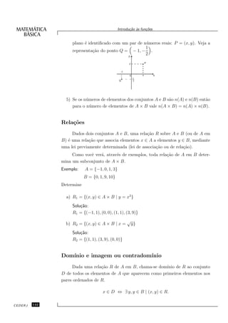 Introdu¸˜o `s fun¸oes
                                                      ca a      c˜


                    plano ´ identiﬁcado com um par de n´ meros reais: P = (x, y). Veja a
                          e                            u
                                                       1
                    representa¸˜o do ponto Q = − 1, − .
                              ca
                                                       2




                 5) Se os n´ meros de elementos dos conjuntos A e B s˜o n(A) e n(B) ent˜o
                           u                                         a                 a
                    para o n´ mero de elementos de A × B vale n(A × B) = n(A) × n(B).
                             u


               Rela¸˜es
                   co
                    Dados dois conjuntos A e B, uma rela¸˜o R sobre A e B (ou de A em
                                                          ca
               B) ´ uma rela¸˜o que associa elementos x ∈ A a elementos y ∈ B, mediante
                  e          ca
               uma lei previamente determinada (lei de associa¸˜o ou de rela¸˜o).
                                                              ca            ca
                    Como vocˆ ver´, atrav´s de exemplos, toda rela¸˜o de A em B deter-
                            e    a       e                        ca
               mina um subconjunto de A × B.
               Exemplo:    A = {−1, 0, 1, 3}
                           B = {0, 1, 9, 10}
               Determine

                 a) R1 = {(x, y) ∈ A × B | y = x2 }
                    Solu¸˜o:
                        ca
                    R1 = {(−1, 1), (0, 0), (1, 1), (3, 9)}
                                                    √
                 b) R2 = {(x, y) ∈ A × B | x =          y}
                    Solu¸˜o:
                        ca
                    R2 = {(1, 1), (3, 9), (0, 0)}


               Dom´
                  ınio e imagem ou contradom´
                                            ınio
                    Dada uma rela¸˜o R de A em B, chama-se dom´
                                  ca                            ınio de R ao conjunto
               D de todos os elementos de A que aparecem como primeiros elementos nos
               pares ordenados de R.

                                     x ∈ D ⇔ ∃ y, y ∈ B | (x, y) ∈ R.

CEDERJ   142
 