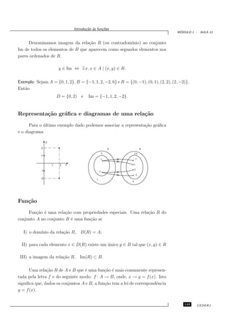Introdu¸˜o `s fun¸oes
                                         ca a      c˜
                                                                                       ´
                                                                                      MODULO 1 - AULA 13


     Denominamos imagem da rela¸˜o R (ou contradom´
                                  ca                 ınio) ao conjunto
Im de todos os elementos de B que aparecem como segundos elementos nos
pares ordenados de R.

                         y ∈ Im ⇔ ∃ x, x ∈ A | (x, y) ∈ R.

Exemplo: Sejam A = {0, 1, 2}, B = {−1, 1, 2, −2, 6} e R = {(0, −1), (0, 1), (2, 2), (2, −2)}.
Ent˜o
   a
                         D = {0, 2) e     Im = {−1, 1, 2, −2}.


Representa¸˜o gr´ﬁca e diagramas de uma rela¸˜o
          ca    a                           ca

      Para o ultimo exemplo dado podemos associar a representa¸˜o gr´ﬁca
             ´                                                ca    a
e o diagrama

                 y

            2

            1


                     1    2   x

            -1

            -2




Fun¸˜o
   ca

     Fun¸˜o ´ uma rela¸˜o com propriedades especiais. Uma rela¸˜o R do
         ca e          ca                                     ca
conjunto A no conjunto B ´ uma fun¸˜o se
                          e       ca

   I) o dom´
           ınio da rela¸˜o R, D(R) = A;
                       ca

  II) para cada elemento x ∈ D(R) existe um unico y ∈ B tal que (x, y) ∈ R
                                            ´

 III) a imagem da rela¸˜o R, Im(R) ⊂ B.
                      ca

      Uma rela¸˜o R de A e B que ´ uma fun¸˜o ´ mais comumente represen-
               ca                  e         ca e
tada pela letra f e do seguinte modo: f : A → B, onde, x → y = f (x). Isto
signiﬁca que, dados os conjuntos A e B, a fun¸˜o tem a lei de correspondˆncia
                                             ca                         e
y = f (x).


                                                                                          143   CEDERJ
 