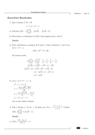 Introdu¸˜o `s fun¸oes
                                       ca a      c˜
                                                                                      ´
                                                                                     MODULO 1 - AULA 13


Exerc´
     ıcios Resolvidos
 1. Seja a fun¸˜o f : R → R
              ca
                        x → y = x2 − x
                          1      √                 √
 a) Calcular f (6), f       , f ( 2),           f ( 3 − 2).
                          2
 b) Determinar os elementos de D(f ) cuja imagem pela f vale 2.

    Solu¸˜o:
        ca

 a) Para calcularmos a imagem de 6 pela f , basta substituir x por 6 em
    f (x) = x2 − x,
                           f (6) = 62 − 6 = 30.

    Do mesmo modo,
                                            2
                            1       1     1    1 1     1
                         f      =       − = − =− ,
                            2       2     2    4 2     4
                            √      √ 2 √           √
                         f ( 2) = ( 2) − 2 = 2 − 2 ,
                        √          √           √
                     f ( 3 − 2) = ( 3 − 2)2 − ( 3 − 2)
                                       √        √
                                = 3−4 3+4− 3+2
                                       √
                                = 9 − 5 3.

 b) f (x) = 2 ⇒ x2 − x = 2,
      x2 − x − 2 = 0
                √
          −b ± b2 − 4ac
      x=
                 2a
              √
          1± 1+8        1±3
      x=              =
               2         2
      x1 = 2, x2 = −1
    s˜o os dois valores solu¸˜o.
     a                      ca

                                                              x2 − x + 1
 2. Seja a fun¸˜o f : [0, ∞) → R dado por f (x) =
               ca                                                        · Calcule
                                                                 x+1
             1         √
    f (0), f      e f ( 2 − 1).
             2
    Solu¸˜o:
        ca
              02 − 0 + 1
 a) f (0) =              = 1.
                 0+1

                                                                                        147    CEDERJ
 
