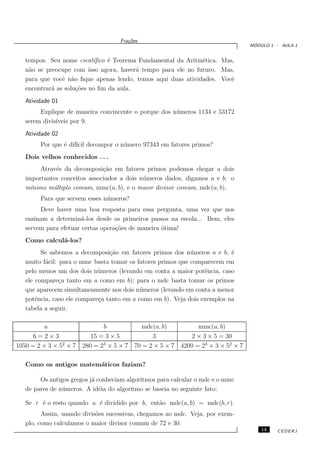 Fra¸oes
                                       c˜
                                                                                    ´
                                                                                   MODULO 1 - AULA 1


   tempos. Seu nome cient´ ıﬁco ´ Teorema Fundamental da Aritm´tica. Mas,
                                e                             e
   n˜o se preocupe com isso agora, haver´ tempo para ele no futuro. Mas,
    a                                    a
   para que vocˆ n˜o ﬁque apenas lendo, temos aqui duas atividades. Vocˆ
                e a                                                     e
   encontrar´ as solu¸˜es no ﬁm da aula.
            a        co
   Atividade 01
        Explique de maneira convincente o porque dos n´ meros 1134 e 53172
                                                      u
   serem divis´
              ıveis por 9.
   Atividade 02
        Por que ´ dif´ decompor o n´ mero 97343 em fatores primos?
                e ıcil             u
   Dois velhos conhecidos . . .
         Atrav´s da decomposi¸˜o em fatores primos podemos chegar a dois
              e               ca
   importantes conceitos associados a dois n´ meros dados, digamos a e b: o
                                            u
   m´ınimo m´ltiplo comum, mmc(a, b), e o maior divisor comum, mdc(a, b).
             u
        Para que servem esses n´ meros?
                               u
        Deve haver uma boa resposta para essa pergunta, uma vez que nos
   ensinam a determin´-los desde os primeiros passos na escola... Bem, eles
                       a
   servem para efetuar certas opera¸˜es de maneira ´tima!
                                   co              o
   Como calcul´-los?
              a
         Se sabemos a decomposi¸˜o em fatores primos dos n´ meros a e b, ´
                                 ca                          u             e
   muito f´cil: para o mmc basta tomar os fatores primos que comparecem em
          a
   pelo menos um dos dois n´ meros (levando em conta a maior potˆncia, caso
                             u                                    e
   ele compare¸a tanto em a como em b); para o mdc basta tomar os primos
                c
   que aparecem simultaneamente nos dois n´ meros (levando em conta a menor
                                            u
   potˆncia, caso ele compare¸a tanto em a como em b). Veja dois exemplos na
       e                     c
   tabela a seguir.

          a                    b           mdc(a, b)            mmc(a, b)
      6=2×3                15 = 3 × 5         3               2 × 3 × 5 = 30
1050 = 2 × 3 × 52 × 7          3
                        280 = 2 × 5 × 7 70 = 2 × 5 × 7    4200 = 23 × 3 × 52 × 7

   Como os antigos matem´ticos faziam?
                        a

        Os antigos gregos j´ conheciam algoritmos para calcular o mdc e o mmc
                           a
   de pares de n´ meros. A id´ia do algoritmo se baseia no seguinte fato:
                u             e

   Se r ´ o resto quando a ´ dividido por b, ent˜o mdc(a, b) = mdc(b, r).
        e                  e                    a
         Assim, usando divis˜es sucessivas, chegamos ao mdc. Veja, por exem-
                            o
   plo, como calculamos o maior divisor comum de 72 e 30.
                                                                                       13   CEDERJ
 