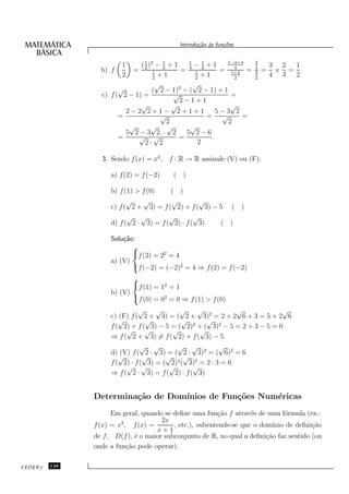 Introdu¸˜o `s fun¸oes
                                                  ca a      c˜


                        1     ( 2 )2 − 1 + 1
                                1
                                       2
                                                1
                                                  − 1 +1     1−2+4    3
                                                                              3 2 1
                 b) f       =       1        = 4 1 2           4
                                                           = 1+2 =    4
                                                                      3   =    × = .
                        2           2
                                      +1           2
                                                     +1        2      2
                                                                              4 3 2
                                     √            √
                       √           ( 2 − 1)2 − ( 2 − 1) + 1
                 c) f ( 2 − 1) =           √                  =
                                             2−1+1
                              √            √                  √
                         2−2 2+1− 2+1+1                   5−3 2
                       =               √              = √         =
                                         2                   2
                          √        √ √          √
                         5 2 − 3 2. · 2        5 2−6
                       =     √ √             =          .
                                2· 2                2

                 3. Sendo f (x) = x2 , f : R → R assinale (V) ou (F):

                    a) f (2) = f (−2)    ( )

                    b) f (1) > f (0)   ( )
                          √    √       √          √
                    c) f ( 2 + 3) = f ( 2) + f ( 3) − 5 ( )
                          √ √          √        √
                    d) f ( 2 · 3) = f ( 2) · f ( 3)   ( )

                    Solu¸˜o:
                        ca
                           
                           f (2) = 22 = 4
                    a) (V)
                           f (−2) = (−2)2 = 4 ⇒ f (2) = f (−2)
                           
                           f (1) = 12 = 1
                    b) (V)
                           f (0) = 02 = 0 ⇒ f (1) > f (0)
                              √     √      √     √            √            √
                    c) (F) f ( 2 + 3) = ( 2 + 3)2 = 2 + 2 6 + 3 = 5 + 2 6
                       √         √          √       √
                    f ( 2) + f ( 3) − 5 = ( 2)2 + ( 3)2 − 5 = 2 + 3 − 5 = 0
                         √      √        √        √
                    ⇒ f ( 2 + 3) = f ( 2) + f ( 3) − 5
                               √ √        √ √            √
                    d) (V) f ( 2 · 3) = ( 2 · 3)2 = ( 6)2 = 6
                       √        √      √      √
                                            ˙
                    f ( 2) · f ( 3) = ( 2)2 ( 3)2 = 2 · 3 = 6
                         √ √            √       √
                    ⇒ f ( 2 · 3) = f ( 2) · f ( 3)


               Determina¸˜o de Dom´
                        ca        ınios de Fun¸˜es Num´ricas
                                              co      e
                     Em geral, quando se deﬁne uma fun¸˜o f atrav´s de uma f´rmula (ex.:
                                                         ca         e          o
                        2             2x
               f (x) = x , f (x) =        , etc.), subentende-se que o dom´ınio de deﬁni¸˜o
                                                                                        ca
                                    x+1
               de f , D(f ), ´ o maior subconjunto de R, no qual a deﬁni¸˜o faz sentido (ou
                             e                                           ca
               onde a fun¸˜o pode operar).
                          ca

CEDERJ   148
 