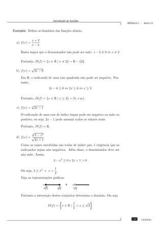 Introdu¸˜o `s fun¸oes
                                         ca a      c˜
                                                                               ´
                                                                              MODULO 1 - AULA 13


Exemplos: Deﬁna os dom´
                      ınios das fun¸˜es abaixo.
                                   co

               x+3
  a) f (x) =
               x−2

     Basta impor que o denominador n˜o pode ser nulo: x − 2 = 0 ⇔ x = 2
                                    a

     Portanto, D(f ) = {x ∈ R | x = 2} = R − {2}.

               √
  b) f (x) =    2x − 6

     Em R, o radicando de uma raiz quadrada n˜o pode ser negativo. Por-
                                             a
     tanto,
                               2x − 6 ≥ 0 ⇔ 2x ≥ 6 ⇔ x ≥ 3


     Portanto, D(f ) = {x ∈ R | x ≥ 3} = [3, +∞).

               √
  c) f (x) =   3
                 2x − 1

     O radicando de uma raiz de ´ ındice ´
                                         ımpar pode ser negativo ou nulo ou
     positivo, ou seja, 2x − 1 pode assumir todos os valores reais.

     Portanto, D(f ) = R.
             √
             4
               3 − x2
  d) f (x) = √
               2x + 1
     Como as ra´ızes envolvidas s˜o todas de ´
                                 a           ındice par, ´ exigˆncia que os
                                                         e     e
     radicandos sejam n˜o negativos. Al´m disso, o denominador deve ser
                        a               e
     n˜o nulo. Assim,
      a
                                  3 − x2 ≥ 0 e 2x + 1 > 0

                             1
     Ou seja, 3 ≥ x2 e x > .
                             2
     Veja as representa¸˜es gr´ﬁcas:
                       co     a

                                            e
                         -V3         V3           1/2

     Portanto a interse¸˜o destes conjuntos determina o dom´
                       ca                                  ınio. Ou seja

                                                  1    √
                               D(f ) =    x∈R|      <x≤ 3
                                                  2


                                                                                 149    CEDERJ
 
