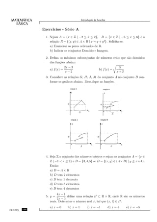 Introdu¸˜o `s fun¸oes
                                                             ca a      c˜


               Exerc´
                    ıcios - S´rie A
                             e
                 1. Sejam A = {x ∈ Z | −2 ≤ x ≤ 2}, B = {x ∈ Z | −6 ≤ x ≤ 6} e a
                    rela¸˜o R = {(x, y) ∈ A × B | x = y + y 2}. Solicita-se:
                        ca
                    a) Enumerar os pares ordenados de R.
                    b) Indicar os conjuntos Dom´ınio e Imagem.

                 2. Deﬁna os m´ximos subconjuntos de n´ meros reais que s˜o dom´
                                a                     u                  a     ınios
                    das fun¸˜es abaixo:
                           co
                                2x − 3                                                            5
                   a) f (x) =                                        b) f (x) =
                                x−2                                                              x+2
                 3. Considere as rela¸˜es G, H, J, M do conjunto A no conjunto B con-
                                     co
                    forme os gr´ﬁcos abaixo. Identiﬁque as fun¸˜es.
                               a                              co

                                      relação G                              relação H
                                       y                                      y




                                  B                                     B


                                                            x                            a         x
                                                  A
                                                                                             A

                                      relação J                         relação M

                                        y                                y




                                  B                                 B



                                                                x                                 x
                                                  A                                      A




                 4. Seja Z o conjunto dos n´ meros inteiros e sejam os conjuntos A = {x ∈
                                           u
                    Z | −1 < x ≤ 2} e B = {3, 4, 5} se D = {(x, y) ∈ (A × B) | y ≤ x + 4}.
                    Ent˜o:
                        a
                    a) D = A × B
                    b) D tem 2 elementos
                    c) D tem 1 elemento
                    d) D tem 8 elementos
                    e) D tem 4 elementos
                         4x − 1
                 5. y =         deﬁne uma rela¸˜o H ⊂ R × R, onde R s˜o os n´ meros
                                               ca                         a u
                         2x − 3
                   reais. Determine o n´ mero real x, tal que (x, 1) ∈ H.
                                       u
                   a) x = 0       b) x = 1                 c) x = −1               d) x = 5            e) x = −5
CEDERJ   150
 