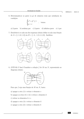 Introdu¸˜o `s fun¸oes
                                         ca a      c˜
                                                                                                                       ´
                                                                                                                      MODULO 1 - AULA 13


6. Determinado-se os pares (x, y) de n´ meros reais que satisfazem `s
                                      u                            a
   condi¸˜es
        co             
                       x2 + y 2 ≤ 1
                                      , temos:
                       y = x

  a) 2 pares         b) nenhum par                   c) 3 pares                        d) inﬁnitos pares   e) 1 par

7. Estabelecer se cada um dos esquemas abaixo deﬁne ou n˜o uma fun¸˜o
                                                            a     ca
   de A = {−1, 0, 1, 2} em B = {−2, −1, 0, 1, 2, 3}. Justiﬁcar.

                      A                     B                              A                   B
                              R                                                        S
           a)                                            b)

                -1                         -2                      -1                              -2
                0                           -1                     0                               -1
                                                                                                0
                1                           0                      1
                                                                                                1
                2                        1                                                      2
                                        2                          2                           3
                                       3




                      A                 B                                      A               B
                              T                                                            V
           c)                                                 d)

                -1                    -2                               -1                          -2
                0                      -1                               0                          -1

                                       0                                                            0
                1                                                       1
                                                                                                    1
                2                       1                                                           2
                                       2                               2                           3
                                      3




8. (UFF-93 1a fase) Considere a rela¸˜o f de M em N, representada no
             ¯                      ca
   diagrama abaixo:
                          M                                                            N

                                  x              1                                 t
                                       4
                                                     2
                                  y                                                p
                                                 3
                                  z                                                q
                                  w              5                                 r
                                  k                                                s




  Para que f seja uma fun¸˜o de M em N, basta:
                         ca

  a) apagar a seta (1) e retirar o elemento s
  b) apagar as setas (1) e (4) e retirar o elemento k
  c) retirar os elementos k e s
  d) apagar a seta (4) e retirar o elemento k
  e) apagar a seta (2) e retirar o elemento k



                                                                                                                         151    CEDERJ
 