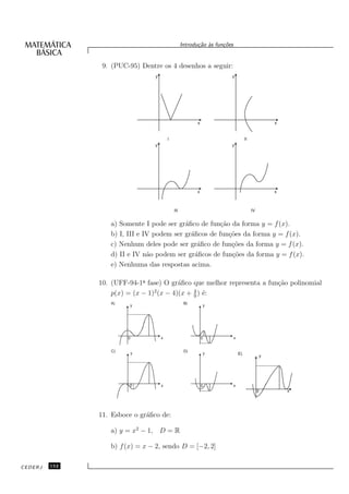 Introdu¸˜o `s fun¸oes
                                                          ca a      c˜


                9. (PUC-95) Dentre os 4 desenhos a seguir:
                                 y                                     y




                                                          x                                           x


                                         I                                          II
                                 y                                     y




                                                         x                                            x



                                             III                                         IV


                  a) Somente I pode ser gr´ﬁco de fun¸˜o da forma y = f (x).
                                           a           ca
                  b) I, III e IV podem ser gr´ﬁcos de fun¸˜es da forma y = f (x).
                                             a            co
                  c) Nenhum deles pode ser gr´ﬁco de fun¸˜es da forma y = f (x).
                                                a          co
                  d) II e IV n˜o podem ser gr´ﬁcos de fun¸˜es da forma y = f (x).
                               a               a           co
                  e) Nenhuma das respostas acima.

               10. (UFF-94-1a fase) O gr´ﬁco que melhor representa a fun¸˜o polinomial
                             ¯           a                              ca
                                 2            4
                   p(x) = (x − 1) (x − 4)(x + 9 ) ´:
                                                  e
                  A)                                B)
                         y                                    y




                        0            x                        0            x


                   C)                               D)
                            y                                 y                E)
                                                                                                  y




                        0            x                        0            x
                                                                                                          x
                                                                                              0




               11. Esboce o gr´ﬁco de:
                              a

                  a) y = x2 − 1, D = R

                  b) f (x) = x − 2, sendo D = [−2, 2]

CEDERJ   152
 