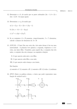 Introdu¸˜o `s fun¸oes
                                   ca a      c˜
                                                                             ´
                                                                            MODULO 1 - AULA 13


12. Determine a e b, de modo que os pares ordenados (2a − 1, b + 2) e
    (3a + 2, 2b − 6) sejam iguais.


13. Determinar x e y, de modo que:

   a) (x + 2, y − 3) = (2x + 1, 3y − 1)

   b) (2x, x − 8) = (1 − 3y, y)

   c) (x2 + x, 2y) = (6, y 2)


14. Se os conjuntos A e B possuem, respectivamente, 5 e 7 elementos,
    calcule o n´ mero de elementos de A × B.
               u


15. (UFF/95 - 1a fase) Em um certo dia, trˆs m˜es deram ` luz em uma
                ¯                            e    a           a
    maternidade. A primeira teve gˆmeos; a segunda, trigˆmeos e a ter-
                                     e                       e
    ceira, um unico ﬁlho. Considere, para aquele dia, o conjunto das trˆs
              ´                                                        e
    m˜es, o conjunto das seis crian¸as e as seguintes rela¸˜es:
      a                            c                      co

      I) A que associa cada m˜e a seu ﬁlho;
                             a
     II) A que associa cada ﬁlho a sua m˜e;
                                        a
    III) A que associa cada crian¸a a seu irm˜o.
                                 c           a

   S˜o fun¸˜es:
    a     co

   a) somente a I b) somente a II c) somente a III d) todas e) nenhuma


16. (PUC) Entre os gr´ﬁcos abaixo, o unico que pode representar uma
                        a            ´
    fun¸˜o de vari´vel real ´:
       ca         a         e
             a)   y             b)   y              c)

                                                         y



                            x                 x              x


             d)   y             e)   y




                            x                 x




                                                                               153    CEDERJ
 