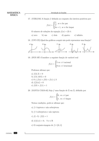 Introdu¸˜o `s fun¸oes
                                                    ca a      c˜


               17. (UERJ/93) A fun¸˜o f deﬁnida no conjunto dos inteiros positivos por:
                                  ca
                                         
                                          n , se n for par
                                  f (n) = 2
                                         3n + 1, se n for ´ımpar

                     O n´ mero de solu¸˜es da equa¸˜o f (n) = 25 ´:
                        u             co          ca             e
                     a) zero      b) um       c) dois            d) quatro        e) inﬁnito

               18. (UFC-CE) Qual dos gr´ﬁcos a seguir n˜o pode representar uma fun¸˜o?
                                       a               a                          ca
                a)    y            b)   y               c)   y           d)   y            e)   y




               19. (FGV-SP) Considere a seguinte fun¸˜o de vari´vel real
                                                    ca         a
                                            
                                            1 se x ´ racional
                                                     e
                                    f (x) =
                                            0 se x ´ irracional
                                                     e

                     Podemos aﬁrmar que:
                     a) f (2, 3) = 0
                     b) f (3, 1415) = 0
                     c) 0 ≤ f (a) + f (b) + f (c) ≤ 3
                     d) f [f (a)] = 0
                     e) f (0) + f (1) = 1

               20. (SANTA CASA-82) Seja f uma fun¸˜o de Z em Z, deﬁnida por
                                                  ca
                                            
                                            0, se x ´ par
                                                     e
                                    f (x) =
                                            1, se x ´ ´
                                                     e ımpar

                     Nestas condi¸˜es, pode-se aﬁrmar que:
                                 co

                     a) f ´ injetora e n˜o sobrejetora
                          e             a

                     b) f ´ sobrejetora e n˜o injetora
                          e                a

                     c) f (−5) · f (2) = 1

                     d) f (f (x)) = 0, ∀ x ∈ R

                     e) O conjunto-imagem de f ´ {0, 1}
                                               e


CEDERJ   154
 