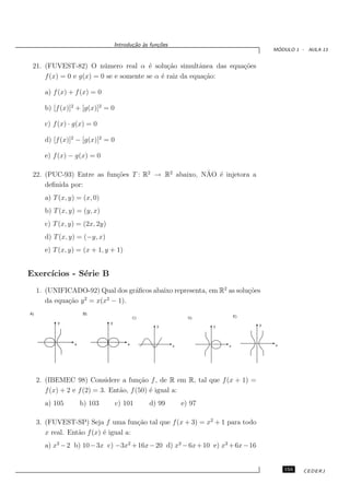 Introdu¸˜o `s fun¸oes
                                           ca a      c˜
                                                                                          ´
                                                                                         MODULO 1 - AULA 13


 21. (FUVEST-82) O n´ mero real α ´ solu¸˜o simultˆnea das equa¸˜es
                         u              e     ca         a     co
     f (x) = 0 e g(x) = 0 se e somente se α ´ raiz da equa¸˜o:
                                            e              ca

       a) f (x) + f (x) = 0

       b) [f (x)]2 + [g(x)]2 = 0

       c) f (x) · g(x) = 0

       d) [f (x)]2 − [g(x)]2 = 0

       e) f (x) − g(x) = 0

                                                    ˜ e
 22. (PUC-93) Entre as fun¸˜es T : R2 → R2 abaixo, NAO ´ injetora a
                          co
     deﬁnida por:
       a) T (x, y) = (x, 0)
       b) T (x, y) = (y, x)
       c) T (x, y) = (2x, 2y)
       d) T (x, y) = (−y, x)
       e) T (x, y) = (x + 1, y + 1)


Exerc´
     ıcios - S´rie B
              e
     1. (UNIFICADO-92) Qual dos gr´ﬁcos abaixo representa, em R2 as solu¸˜es
                                  a                                     co
                    2     2
        da equa¸˜o y = x(x − 1).
               ca
A)                    B)
                                             C)                   D)            E)
           y                    y
                                                    y                   y            y




                 x                       x                  x               x            x




     2. (IBEMEC 98) Considere a fun¸˜o f , de R em R, tal que f (x + 1) =
                                         ca
        f (x) + 2 e f (2) = 3. Ent˜o, f (50) ´ igual a:
                                  a          e
       a) 105        b) 103         c) 101        d) 99         e) 97

     3. (FUVEST-SP) Seja f uma fun¸˜o tal que f (x + 3) = x2 + 1 para todo
                                       ca
        x real. Ent˜o f (x) ´ igual a:
                   a        e
       a) x2 − 2 b) 10 − 3x c) −3x2 + 16x − 20 d) x2 − 6x + 10 e) x2 + 6x − 16


                                                                                             155   CEDERJ
 