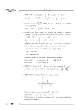 Introdu¸˜o `s fun¸oes
                                                       ca a      c˜


                                                          x
               4. (UGF-96-2o Sem.) Se f (3x) =
                           ¯                                + 1 ent˜o f (x − 1) ´ igual a:
                                                                   a            e
                                                          2
                       x+5              3x − 1             5x + 3         3x
                  a)               b)                  c)             d)           e) 3x − 2
                        6                 2                  2             2
                                  2 · f (n) + 1
               5. Se f (n + 1) =                para n = 1, 2, 3, . . . e se f (1) = 2, ent˜o o
                                                                                           a
                                         2
                  valor de f (101) ´:
                                   e
                  a) 49        b) 50        c) 53        d) 52          e) 51

               6. (FUVEST/93) Uma fun¸˜o de vari´vel real satisfaz a condi¸˜o
                                            ca           a                            ca
                  f (x+1) = f (x)+f (1), qualquer que seja o valor da vari´vel x. Sabendo
                                                                          a
                  que f (2) = 1 podemos concluir que f (5) ´ igual a:
                                                            e
                      1                 5
                  a)        b) 1     c)        d) 5     e) 10
                      2                 3
               7. (UFF/96) Para a fun¸˜o f : N∗ → N∗ , que a cada n´ mero natural n˜o-
                                       ca                             u             a
                  nulo associa o seu n´ mero de divisores, considere as aﬁrmativas:
                                      u
                       I) existe um n´ mero natural n˜o-nulo n tal que f (n) = n.
                                     u               a
                       II) f ´ crescente
                             e
                       III) f n˜o ´ injetiva.
                               a e
                  Assinale a op¸˜o que cont´m a(s) aﬁrmativa(s) correta(s):
                               ca          e
                  a) apenas II             b) apenas I e III             c) I, II e III
                  d) apenas I              e) apenas I e II

               8. (UFMG) A fun¸˜o f : R → R associa a cada n´ mero real x o me-
                                  ca                               u
                                                                       1    2
                  nor inteiro maior do que 2x. O valor de f (−2) + f −   +f   ´:
                                                                              e
                                                                       5    3


               9. (UFRJ/93) Uma fun¸˜o f (x) tem o seguinte gr´ﬁco:
                                   ca                         a




                  Considere agora uma nova fun¸˜o g(x) = f (x + 1).
                                              ca
                  a) Determine as ra´ da equa¸˜o g(x) = 0
                                     ızes       ca
                  b) Determine os intervalos do dom´
                                                   ınio de g(x) nos quais esta fun¸˜o ´
                                                                                  ca e
                  estritamente crescente.

CEDERJ   156
 