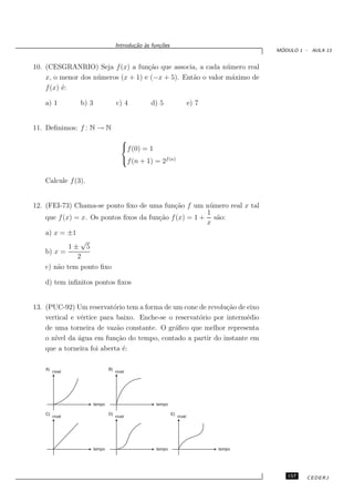 Introdu¸˜o `s fun¸oes
                                            ca a      c˜
                                                                                          ´
                                                                                         MODULO 1 - AULA 13


10. (CESGRANRIO) Seja f (x) a fun¸˜o que associa, a cada n´ mero real
                                     ca                       u
    x, o menor dos n´ meros (x + 1) e (−x + 5). Ent˜o o valor m´ximo de
                    u                              a            a
    f (x) ´:
          e

   a) 1          b) 3                c) 4         d) 5                    e) 7


11. Deﬁnimos: f : N → N
                                        
                                        f (0) = 1
                                        f (n + 1) = 2f (n)


   Calcule f (3).


12. (FEI-73) Chama-se ponto ﬁxo de uma fun¸˜o f um n´ mero real x tal
                                             ca         u
                                                       1
    que f (x) = x. Os pontos ﬁxos da fun¸˜o f (x) = 1 + s˜o:
                                        ca                a
                                                       x
    a) x = ±1
                √
            1± 5
    b) x =
               2
    c) n˜o tem ponto ﬁxo
        a

   d) tem inﬁnitos pontos ﬁxos


13. (PUC-92) Um reservat´rio tem a forma de um cone de revolu¸˜o de eixo
                           o                                   ca
    vertical e v´rtice para baixo. Enche-se o reservat´rio por interm´dio
                e                                     o              e
    de uma torneira de vaz˜o constante. O gr´ﬁco que melhor representa
                            a                 a
    o n´ da ´gua em fun¸˜o do tempo, contado a partir do instante em
       ıvel    a            ca
    que a torneira foi aberta ´:
                              e

    A)                          B)
         nível                       nível




                        tempo                       tempo

    C)                          D)                           E)
         nível                       nível                        nível




                        tempo                       tempo                        tempo




                                                                                            157    CEDERJ
 