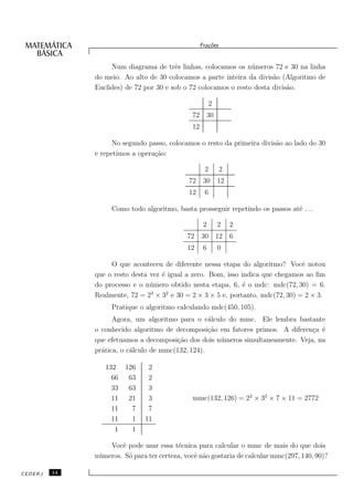 Fra¸oes
                                                       c˜


                   Num diagrama de trˆs linhas, colocamos os n´ meros 72 e 30 na linha
                                        e                        u
              do meio. Ao alto de 30 colocamos a parte inteira da divis˜o (Algoritmo de
                                                                        a
              Euclides) de 72 por 30 e sob o 72 colocamos o resto desta divis˜o.
                                                                             a

                                                         2
                                               72 30
                                               12

                    No segundo passo, colocamos o resto da primeira divis˜o ao lado do 30
                                                                         a
              e repetimos a opera¸˜o:
                                 ca

                                                     2        2
                                             72      30 12
                                             12      6

                   Como todo algoritmo, basta prosseguir repetindo os passos at´ . . .
                                                                               e

                                                     2       2    2
                                             72 30 12             6
                                             12      6       0

                   O que aconteceu de diferente nessa etapa do algoritmo? Vocˆ notou
                                                                                e
              que o resto desta vez ´ igual a zero. Bom, isso indica que chegamos ao ﬁm
                                    e
              do processo e o n´ mero obtido nesta etapa, 6, ´ o mdc: mdc(72, 30) = 6.
                                u                              e
                                3     2
              Realmente, 72 = 2 × 3 e 30 = 2 × 3 × 5 e, portanto, mdc(72, 30) = 2 × 3.
                   Pratique o algoritmo calculando mdc(450, 105).
                    Agora, um algoritmo para o c´lculo do mmc. Ele lembra bastante
                                                   a
              o conhecido algoritmo de decomposi¸˜o em fatores primos. A diferen¸a ´
                                                   ca                             c e
              que efetuamos a decomposi¸˜o dos dois n´ meros simultaneamente. Veja, na
                                        ca            u
              pr´tica, o c´lculo de mmc(132, 124).
                a         a

                 132 126        2
                   66 63        2
                   33 63        3
                   11 21        3              mmc(132, 126) = 22 × 32 × 7 × 11 = 2772
                   11  7        7
                   11  1       11
                    1  1

                   Vocˆ pode usar essa t´cnica para calcular o mmc de mais do que dois
                       e                  e
              n´ meros. S´ para ter certeza, vocˆ n˜o gostaria de calcular mmc(297, 140, 90)?
               u         o                      e a

CEDERJ   14
 