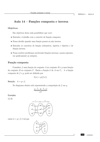 Fun¸oes composta e inversa
                                 c˜
                                                                               ´
                                                                              MODULO 1 - AULA 14




          Aula 14 – Fun¸˜es composta e inversa
                       co

Objetivos:

         S˜o objetivos desta aula possibilitar que vocˆ:
          a                                           e

   • Entenda e trabalhe com o conceito de fun¸˜o composta.
                                             ca

   • Possa decidir quando uma fun¸˜o possui ou n˜o inversa.
                                 ca             a

   • Entenda os conceitos de fun¸˜o sobrejetiva, injetiva e bijetiva e de
                                ca
     fun¸˜o inversa.
        ca

   • Possa resolver problemas envolvendo fun¸˜es inversas e possa represen-
                                            co
     tar graﬁcamente as solu¸˜es.
                            co


Fun¸˜o composta
   ca
     Considere f uma fun¸˜o do conjunto A no conjunto B e g uma fun¸˜o
                         ca                                        ca
do conjunto B no conjunto C. Ent˜o a fun¸˜o h de A em C, h a fun¸˜o
                                  a      ca                        ca
composta de f e g, pode ser deﬁnida por
                                  h(x) = g(f (x)).

Nota¸˜o: h = g ◦ f .
    ca
         No diagrama abaixo est´ representada a composi¸˜o de f em g.
                               a                       ca
                                         f         g
                                  A −→ B −→ C
                                             g◦f

Exemplos
(i) Se




ent˜o h = g ◦ f ´ tal que
   a            e
                                     A

                                      0       h
                                                       a
                                                       b
                                      1

                                                       c
                                      2
                                                       d


                                                                                 159    CEDERJ
 