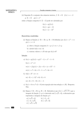 Fun¸oes composta e inversa
                                           c˜


               (ii) Suponha Z o conjunto dos n´ meros inteiros, f : Z → Z f (x) = x − 2
                                              u
                   g: Z → Z    g(x) = x3
               ent˜o a fun¸˜o composta h : Z → Z pode ser calculada por
                  a       ca

                                            h(x) = g(f (x))
                                            h(x) = g(x − 2)
                                            h(x) = (x − 2)3


               Exerc´
                    ıcios resolvidos

                 (i) Sejam as fun¸˜es f : R → R e g : R → R deﬁnidas por f (x) = x2 − 1 e
                                 co
                     g(x) = x + 3.

                      a) obter a fun¸˜o composta h = g ◦ f e m = f ◦ g
                                    ca
                      b) calcule h(2) e m(−3)
                      c) existem valores x ∈ R tais que h(x)=0?

               Solu¸˜o:
                   ca

                 a) h(x) = g(f (x)) = g(x2 − 1) = x2 − 1 + 3

                    h(x) = x2 + 2

                    m(x) = f (g(x)) = f (x + 3) = (x + 3)2 − 1

                    m(x) = x2 + 6x + 9 − 1 = x2 + 6x + 8

                 b) h(2) = 22 + 2 = 4

                    m(−3) = (−3)2 + 6(−3) + 8

                    m(−3) = 9 − 18 + 8 = −1

                 c) h(x) = 0 ⇔ x2 +2 = 0 (esta equa¸˜o n˜o tem solu¸˜o x ∈ R). Resposta:
                                                   ca a            ca
                    N˜o.
                     a
                                                                           √
                (ii) Sejam f : R → R e g : R → R. Sabendo-se que f (x) = 5 + x2 e que a
                                                                 √
                     imagem da fun¸˜o f ◦ g ´ o intervalo real [+ 5, +3], a alternativa que
                                    ca       e
                     representa a imagem da fun¸˜o g ´:
                                                ca      e
                           √
                      a) [+ 5, +3]         b) [−2. + 2]
                               √                √
                      c) [−2, + 5]         d) [− 5, +2]
                           √     √
                      e) [− 5, + 5]

CEDERJ   160
 