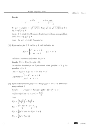 Fun¸oes composta e inversa
                                c˜
                                                                                               ´
                                                                                              MODULO 1 - AULA 14


    Solu¸˜o:
        ca
                                    g                 f
                                                               Im(fog)

                     R                     R              V5             3.
                                                                         R

                                                      √
    f ◦ g(x) = f (g(x)) =          5 + g 2(x). Logo       5 ≤             5 + g 2 (x) ≤ 3 ⇒
    5 ≤ 5 + g 2(x) ≤ 9
    Ent˜o 0 ≤ g 2(x) ≤ 4. Os valores de g(x) que veriﬁcam a desigualdade
       a
    acima s˜o −2 ≤ g(x) ≤ 2.
           a
    Logo, Im g(x) = [−2, 2]. Resposta b).

(iii) Sejam as fun¸˜es f : R → R e g : R → R deﬁnidas por
                  co
                           
                           x2 se x ≥ 0
                   f (x) =                     g(x) = x − 3.
                           x se x < 0


    Encontre a express˜o que deﬁne f ◦ g = h.
                      a
    Solu¸˜o: h(x) = f (g(x)) = f (x − 3).
        ca
    Em virtude da deﬁni¸˜o de f precisamos saber quando x − 3 ≥ 0 e
                       ca
    quando x − 3 < 0.
    Ora x − 3 ≥ 0 ⇔ x ≥ 3 e x − 3 < 0 ⇔ x < 3.
                
                (x − 3)2 se x ≥ 3
    Logo h(x) =
                x − 3 se x < 3


(iv) Sejam as fun¸˜es reais g(x) = 3x+2 e (f ◦g)(x) = x2 −x+1. Determine
                 co
     a express˜o de f .
              a
    Solu¸˜o:
        ca      (f ◦ g)(x) = f (g(x)) = f (3x + 2) = x2 − x + 1
                                      y−2
    Fa¸amos agora 3x + 2 = y ⇒ x =
      c
                                       3
    Logo,
                     2
               y−2           y−2
    f (y) =              −       +1
                3             3
           y 2 − 4y + 4 y − 2
    f (y) =            −        +1
                 9          3
           1
    f (y) = [y 2 − 4y + 4 − 3(y − 2) + 9]
           9
           1
    f (y) = [y 2 − 7y + 19]
           9


                                                                                                 161    CEDERJ
 