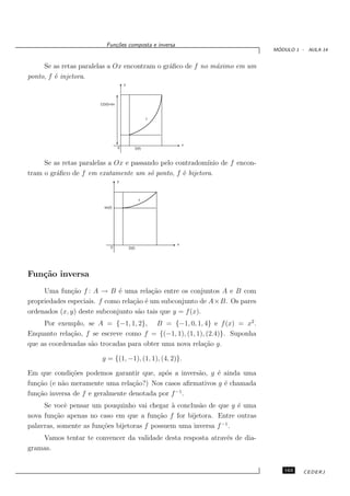 Fun¸oes composta e inversa
                             c˜
                                                                             ´
                                                                            MODULO 1 - AULA 14


     Se as retas paralelas a Ox encontram o gr´ﬁco de f no m´ximo em um
                                              a             a
ponto, f ´ injetora.
         e
                                      y




                       CD(f)=Im



                                                        f




                                                                x
                                  0              D(f)



     Se as retas paralelas a Ox e passando pelo contradom´
                                                         ınio de f encon-
tram o gr´ﬁco de f em exatamente um s´ ponto, f ´ bijetora.
         a                              o         e
                                  y




                                                   f
                         Im(f)




                                                            x
                             0            D(f)




Fun¸˜o inversa
   ca
     Uma fun¸˜o f : A → B ´ uma rela¸˜o entre os conjuntos A e B com
              ca              e          ca
propriedades especiais. f como rela¸˜o ´ um subconjunto de A×B. Os pares
                                   ca e
ordenados (x, y) deste subconjunto s˜o tais que y = f (x).
                                    a
     Por exemplo, se A = {−1, 1, 2}, B = {−1, 0, 1, 4} e f (x) = x2 .
Enquanto rela¸˜o, f se escreve como f = {(−1, 1), (1, 1), (2.4)}. Suponha
              ca
que as coordenadas s˜o trocadas para obter uma nova rela¸ao g.
                    a                                    c˜

                       g = {(1, −1), (1, 1), (4, 2)}.

Em que condi¸˜es podemos garantir que, ap´s a invers˜o, g ´ ainda uma
              co                            o       a      e
fun¸˜o (e n˜o meramente uma rela¸˜o?) Nos casos aﬁrmativos g ´ chamada
   ca      a                      ca                         e
                                               −1
fun¸˜o inversa de f e geralmente denotada por f .
   ca
     Se vocˆ pensar um pouquinho vai chegar ` conclus˜o de que g ´ uma
            e                                  a       a            e
nova fun¸˜o apenas no caso em que a fun¸˜o f for bijetora. Entre outras
         ca                                ca
palavras, somente as fun¸˜es bijetoras f possuem uma inversa f −1 .
                        co
    Vamos tentar te convencer da validade desta resposta atrav´s de dia-
                                                              e
gramas.


                                                                               163    CEDERJ
 