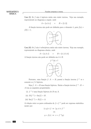 Fun¸oes composta e inversa
                                            c˜


               Caso (I): Se f n˜o ´ injetora ent˜o n˜o existe inversa. Veja um exemplo,
                               a e              a a
               representado no diagrama a seguir, onde
                                    A = {a, b, c}        e      B = {1, 2}

                     A fun¸˜o inversa n˜o pode ser deﬁnida para o elemento 1, pois f (a) =
                          ca           a
               f (b) = 1.




               Caso (II): Se f n˜o ´ sobrejetora ent˜o n˜o existe inversa. Veja um exemplo,
                                a e                 a a
               representado no diagrama abaixo, onde
                                  A = {a, b, c}      e       B = {1, 2, 3, 4}
               A fun¸˜o inversa n˜o pode ser deﬁnida em 4 ∈ B.
                    ca           a
                                                  f −1 (4) =?




                    Portanto, uma fun¸˜o f : A → B, possui a fun¸˜o inversa f −1 se e
                                        ca                      ca
               somente se f ´ bijetora.
                            e
                    Seja f : A → B uma fun¸˜o bijetora. Ent˜o a fun¸˜o inversa f −1 : B →
                                           ca              a       ca
               A tem as seguintes propriedades:

                 (i) f −1 ´ uma fun¸˜o bijetora de B em A.
                          e        ca

                (ii) D(f −1 ) = Im(f ) = B.

               (iii) Im(f −1 ) = D(f ) = A.

               A rela¸˜o entre os pares ordenados de f e f −1 pode ser expressa simbolica-
                     ca
               mente por
                                        (x, y) ∈ f ⇔ (y, x) ∈ f −1
                                                      ou
                                        y = f (x) ⇔ x = f −1 (y)


CEDERJ   164
 