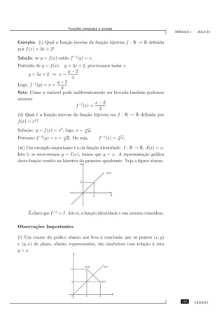 Fun¸oes composta e inversa
                              c˜
                                                                                   ´
                                                                                  MODULO 1 - AULA 14


Exemplos. (i) Qual a fun¸˜o inversa da fun¸˜o bijetora f : R → R deﬁnida
                        ca                ca
por f (x) = 3x + 2?
Solu¸˜o: se y = f (x) ent˜o f −1 (y) = x.
    ca                   a
Partindo de y = f (x), y = 3x + 2, procuramos isolar x.
                            y−2
      y = 3x + 2 ⇒ x =
                             3
        −1            y−2
Logo, f (y) = x =
                       3
Nota: Como a vari´vel pode indiferentemente ser trocada tamb´m podemos
                    a                                        e
escrever
                                           x−2
                                f −1 (x) =
                                            3
(ii) Qual ´ a fun¸˜o inversa da fun¸˜o bijetora em f : R → R deﬁnida por
          e       ca                  ca
f (x) = x3 ?
                                      √
Solu¸˜o: y = f (x) = x3 , logo, x = 3 y.
     ca
                         √                             √
Portanto f −1 (y) = x = 3 y. Ou seja,       f −1 (x) = 3 x.

(iii) Um exemplo importante ´ o da fun¸˜o identidade. I : R → R, I(x) = x.
                              e          ca
Isto ´, se escrevermos y = I(x), temos que y = x. A representa¸˜o gr´ﬁca
      e                                                           ca    a
desta fun¸˜o resulta na bissetriz do primeiro quadrante. Veja a ﬁgura abaixo.
          ca
                                  y


                                                              y=x


                                  2



                                              2                 x




     ´
     E claro que I −1 = I. Isto ´, a fun¸˜o identidade e sua inversa coincidem.
                                e       ca


Observa¸˜es Importantes
       co

(i) Um exame do gr´ﬁco abaixo nos leva ` conclus˜o que os pontos (x, y)
                     a                    a        a
e (y, x) do plano, abaixo representados, s˜o sim´tricos com rela¸˜o ` reta
                                          a     e               ca a
y = x.


                                      (x,y)              y=x
                             y




                             x                        (y,x)




                             0        x           y

                                                                                     165    CEDERJ
 