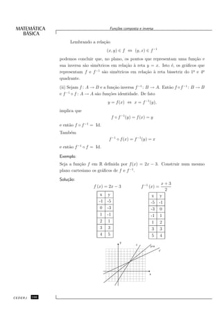 Fun¸oes composta e inversa
                                            c˜


                    Lembrando a rela¸˜o
                                    ca
                                        (x, y) ∈ f ⇔ (y, x) ∈ f −1
               podemos concluir que, no plano, os pontos que representam uma fun¸˜o e
                                                                                    ca
               sua inversa s˜o sim´tricos em rela¸˜o ` reta y = x. Isto ´, os gr´ﬁcos que
                            a      e             ca a                   e       a
               representam f e f s˜o sim´tricos em rela¸˜o ` reta bissetriz do 1o e 4o
                                  −1
                                      a     e              ca a                    ¯    ¯

               quadrante.
               (ii) Sejam f : A → B e a fun¸˜o inversa f −1 : B → A. Ent˜o f ◦ f −1 : B → B
                                            ca                          a
                   −1
               e f ◦ f : A → A s˜o fun¸˜es identidade. De fato
                                  a      co
                                        y = f (x) ⇔ x = f −1 (y),
               implica que
                                            f ◦ f −1 (y) = f (x) = y
               e ent˜o f ◦ f −1 = Id.
                    a
               Tamb´m
                   e
                                         f −1 ◦ f (x) = f −1 (y) = x
               e ent˜o f −1 ◦ f = Id.
                    a

               Exemplo:
               Seja a fun¸˜o f em R deﬁnida por f (x) = 2x − 3. Construir num mesmo
                         ca
               plano cartesiano os gr´ﬁcos de f e f −1 .
                                     a

               Solu¸˜o:
                   ca
                                                                       x+3
                                 f (x) = 2x − 3               f −1 (x) =
                                                                         2
                                    x y                            x y
                                    -1 -5                          -5 -1
                                    0 -3                           -3 0
                                    1 -1                           -1 1
                                    2 1                             1 2
                                    3 3                             3 3
                                    4 5                             5 4
                                                y
                                                          f        y=x
                                                                         f-1




                                                                  x




CEDERJ   166
 