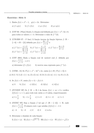 Fun¸oes composta e inversa
                                c˜
                                                                                   ´
                                                                                  MODULO 1 - AULA 14


Exerc´
     ıcios - S´rie A
              e

  1. Dados f (x) = x2 − 1, g(x) = 2x. Determine:
     a) f ◦ g(x)         b) f ◦ f (x)       c) g ◦ f (x)    d) g ◦ g(x).


  2. (UFF 96 - 2a fase) Sendo f a fun¸˜o real deﬁnida por f (x) = x2 −6x+8,
                ¯                    ca
     para todos os valores x > 3. Determine o valor de f −1 (3).

  3. (UNI-RIO 97 - 1a fase) A fun¸˜o inversa da fun¸˜o bijetora f : R −
                       ¯            ca                  ca
                                           2x − 3
     {−4} → R − {2} deﬁnida por f (x) =            ´:
                                                   e
                                            x+4
                   x+4                   x−4                    4x + 3
     a) f −1 (x) =        b) f −1 (x) =           c) f −1 (x) =
                   2x + 3               2x − 3                  2−x
          −1       4x + 3     −1        4x + 3
     d) f (x) =           e) f (x) =
                    x−2                 x+2

  4. (UFF 2001) Dada a fun¸˜o real de vari´vel real f , deﬁnida por
                          ca              a
             x+1
     f (x) =     , x = 1:
             x−1
     a) determine (f ◦ f )(x)           b) escreva uma express˜o para f −1 (x).
                                                              a


  5. (UFRS - 81) Se P (x) = x3 − 3x2 + 2x, ent˜o {x ∈ R | P (x) > 0} ´:
                                              a                      e
  a) (0,1) b) (1,2) c) (−∞, 2) ∪(2, ∞) d) (0, 1) ∪(2, ∞) e) (−∞, 0) ∪(1, 2).


  6. Se f (x) = 3x , ent˜o f (x + 1) − f (x) ´:
                        a                    e
     a) 3         b) f (x)      c) 2f (x)      d) 3f (x)     e) 4f (x)


  7. (FUVEST SP) Se f : R → R ´ da forma f (x) = ax + b e veriﬁca
                                       e
     f [f (x)] = x + 1, para todo real, ent˜o a e b valem, respectivamente:
                                           a
              1                 1
     a) 1 e           b) −1 e           c) 1 e 2      d) 1 e −2      e) 1 e 1
              2                 2

  8. (FATEC SP) Seja a fun¸˜o f tal que f : (R − {−2}) → R, onde
                              ca
             x−2
     f (x) =      · O n´ mero real x que satisfaz f (f (x)) = −1 ´:
                       u                                         e
             x+2
     a) −4     b) −2      c) 2      d) 4      e) n.d.a.


  9. Determine o dom´  ınio de cada fun¸˜o:
                                       ca
                               √                                   √
     I) f (x) = |x| II) f (x) = x2 − 4 III) f (x) = 1/x IV) f (x) = x/x


                                                                                     167    CEDERJ
 