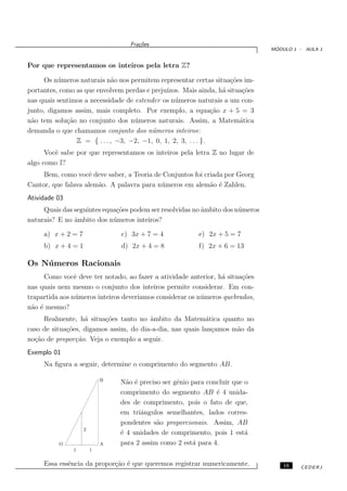 Fra¸oes
                                      c˜
                                                                                 ´
                                                                                MODULO 1 - AULA 1


Por que representamos os inteiros pela letra Z?

      Os n´ meros naturais n˜o nos permitem representar certas situa¸˜es im-
          u                  a                                      co
portantes, como as que envolvem perdas e preju´
                                              ızos. Mais ainda, h´ situa¸˜es
                                                                  a     co
nas quais sentimos a necessidade de estender os n´ meros naturais a um con-
                                                 u
junto, digamos assim, mais completo. Por exemplo, a equa¸ao x + 5 = 3
                                                               c˜
n˜o tem solu¸˜o no conjunto dos n´ meros naturais. Assim, a Matem´tica
 a           ca                     u                                  a
demanda o que chamamos conjunto dos n´meros inteiros:
                                         u
                Z = { . . . , −3, −2, −1, 0, 1, 2, 3, . . . }.
      Vocˆ sabe por que representamos os inteiros pela letra Z no lugar de
         e
algo como I?
     Bem, como vocˆ deve saber, a Teoria de Conjuntos foi criada por Georg
                    e
Cantor, que falava alem˜o. A palavra para n´ meros em alem˜o ´ Zahlen.
                       a                   u                a e
Atividade 03
     Quais das seguintes equa¸˜es podem ser resolvidas no ˆmbito dos n´ meros
                             co                           a           u
naturais? E no ˆmbito dos n´ meros inteiros?
               a            u

     a) x + 2 = 7               c) 3x + 7 = 4             e) 2x + 5 = 7
     b) x + 4 = 1               d) 2x + 4 = 8             f) 2x + 6 = 13

Os N´ meros Racionais
    u
     Como vocˆ deve ter notado, ao fazer a atividade anterior, h´ situa¸˜es
                e                                                 a      co
nas quais nem mesmo o conjunto dos inteiros permite considerar. Em con-
trapartida aos n´ meros inteiros dever´
                u                     ıamos considerar os n´ meros quebrados,
                                                           u
n˜o ´ mesmo?
 a e
     Realmente, h´ situa¸˜es tanto no ˆmbito da Matem´tica quanto no
                   a     co             a                   a
caso de situa¸˜es, digamos assim, do dia-a-dia, nas quais lan¸amos m˜o da
             co                                               c     a
no¸˜o de propor¸˜o. Veja o exemplo a seguir.
  ca            ca
Exemplo 01
     Na ﬁgura a seguir, determine o comprimento do segmento AB.

                            B
                                N˜o ´ preciso ser gˆnio para concluir que o
                                  a e              e
                                comprimento do segmento AB ´ 4 unida-
                                                                e
                                des de comprimento, pois o fato de que,
                                em triˆngulos semelhantes, lados corres-
                                      a
                                pondentes s˜o proporcionais. Assim, AB
                                            a
                    2
                                ´ 4 unidades de comprimento, pois 1 est´
                                e                                         a
          O                 A   para 2 assim como 2 est´ para 4.
                                                        a
               1        1


     Essa essˆncia da propor¸˜o ´ que queremos registrar numericamente.
             e              ca e                                                    15   CEDERJ
 