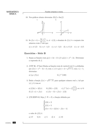 Fun¸oes composta e inversa
                                                            c˜


                10. Nos gr´ﬁcos abaixo determine D(f ) e Im(f )
                          a
                               I)                                         II)
                                        y
                                                                                    y
                                        12           f




                                             1                                                     f
                                                                                    2

                                 -5     0        1                  x                     1        3   x
                                                                                   -1



                                   3x + 5
                11. Se f (x + 1) =         (x = −1/2), o dom´
                                                            ınio de f (x) ´ o conjunto dos
                                                                          e
                                   2x + 1
                    n´ meros reais x tais que:
                     u
                    a) x = 1/2        b) x = −1/2                  c) x = −5/3                d) x = 5/3   e) x = −3/5


               Exerc´
                    ıcios - S´rie B
                             e
                 1. Sejam as fun¸˜es reais g(x) = 2x − 2 e (f ◦ g)(x) = x2 − 2x. Determine
                                co
                    a express˜o de f .
                             a

                 2. (UFF 96 - 2a fase) Dadas as fun¸˜es reais de vari´vel real f e g deﬁnidas
                                ¯                  co                a
                                                                       √
                    por f (x) = x2 − 4x + 3, com x ≥ 2 e g(x) = 2 + 1 + x, com x ≥ −1,
                    determine:
                    a) (g ◦ f )(x)                                              b) f −1 (120)

                                                            √
                 3. Dada a fun¸˜o f (x) =
                                ca                              9 − x2 , para qualquer n´ mero real x, tal que
                                                                                        u
                    |x| ≥ 3, tem-se:

                                                                                                           1
                    a) f (3x) = 3f (x)                    b) f (0) = f (3)              c) f −1 (x) = f      , se x = 0
                                                                                                           x
                    d) f (−x) = f (x)                     e) f (x − 3) = f (x) − f (3)


                 4. (CE.SESP-81) Seja f : N → Z, a fun¸˜o deﬁnida por
                                                      ca
                                    
                                    f (0) = 2
                                    
                                    
                                    
                                               f (1) = 5
                                             
                                             
                                             
                                             f (n + 1) = 2f (n) − f (n − 1)

                    o valor de f (5) ´:
                                     e
                    a) 17      b) 6                  c) 5          d) 4           e) 10


CEDERJ   168
 