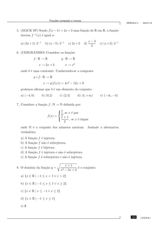 Fun¸oes composta e inversa
                          c˜
                                                                               ´
                                                                              MODULO 1 - AULA 14


5. (MACK SP) Sendo f (x − 1) = 2x + 3 uma fun¸˜o de R em R, a fun¸˜o
                                             ca                  ca
   inversa f −1 (x) ´ igual a:
                    e
                                                         x−3
  a) (3x+1)·2−1     b) (x−5)·2−1      c) 2x+2       d)         e) (x+3)·2−1
                                                          2

6. (CESGRANRIO) Considere as fun¸˜es
                                co
           f: R→R               g: R → R
               x → 2x + b          x → x2
  onde b ´ uma constante. Conhecendo-se a composta
         e
           g◦f: R→ R
                   x → g(f (x)) = 4x2 − 12x + 9
  podemos aﬁrmar que b ´ um elemento do conjunto:
                       e
  a) (−4, 0)      b) (0,2)     c) (2,4)       d) (4, +∞)       e) (−∞, −4)

7. Considere a fun¸˜o f : N → N deﬁnida por:
                  ca
                             x
                              , se x ´ par
                                      e
                               2
                     f (x) = x + 1
                                   , se x ´ ´
                                           e ımpar
                                 2
  onde N ´ o conjunto dos n´ meros naturais. Assinale a alternativa
          e                u
  verdadeira:
  a) A fun¸˜o f ´ injetora.
          ca    e
  b) A fun¸˜o f n˜o ´ sobrejetora.
          ca      a e
  c) A fun¸˜o f ´ bijetora.
          ca    e
  d) A fun¸˜o f ´ injetora e n˜o ´ sobrejetora.
          ca    e             a e
  e) A fun¸˜o f ´ sobrejetora e n˜o ´ injetora.
          ca    e                a e

                                   x+1
8. O dom´
        ınio da fun¸˜o y =
                   ca                       ´ o conjunto:
                                            e
                                x2 − 3x + 2
  a) {x ∈ R | −1 ≤ x < 1 ∨ x > 2}

  b) {x ∈ R | −1 ≤ x ≤ 1 ∨ x ≥ 2}

  c) {x ∈ R | x ≤ −1 ∧ x ≥ 2}

  d) {x ∈ R | −1 ≤ x ≤ 1}

  e) ∅


                                                                                 169    CEDERJ
 