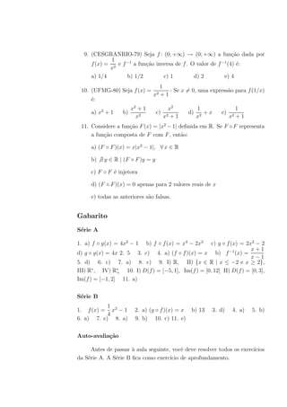 9. (CESGRANRIO-79) Seja f : (0; +∞) → (0; +∞) a fun¸˜o dada por
                                                                ca
             1
     f (x) = 2 e f −1 a fun¸˜o inversa de f . O valor de f −1 (4) ´:
                           ca                                     e
            x
     a) 1/4        b) 1/2         c) 1         d) 2         e) 4
                                       1
 10. (UFMG-80) Seja f (x) =               · Se x = 0, uma express˜o para f (1/x)
                                                                 a
                                  x2   +1
     ´:
     e
                       x2 + 1             x2           1               1
     a) x2 + 1    b)               c)             d)      +x   e)
                         x2             x2 + 1         x2           x2 + 1
 11. Considere a fun¸˜o F (x) = |x2 − 1| deﬁnida em R. Se F ◦ F representa
                    ca
     a fun¸˜o composta de F com F , ent˜o:
          ca                              a

     a) (F ◦ F )(x) = x|x2 − 1|, ∀ x ∈ R

     b) ∃ y ∈ R | (F ◦ F )y = y

     c) F ◦ F ´ injetora
              e

     d) (F ◦ F )(x) = 0 apenas para 2 valores reais de x

     e) todas as anteriores s˜o falsas.
                             a


Gabarito
S´rie A
 e

1. a) f ◦ g(x) = 4x2 − 1        b) f ◦ f (x) = x4 − 2x2
                                                    c) g ◦ f (x) = 2x2 − 2
                                                                      x+1
d) g ◦ g(x) = 4x 2. 5 3. c) 4. a) (f ◦ f )(x) = x b) f −1 (x) =
                                                                      x−1
5. d) 6. c) 7. a) 8. c) 9. I) R, II) {x ∈ R | x ≤ −2 e x ≥ 2},
III) R∗ , IV) R∗ 10. I) D(f ) = [−5, 1], Im(f ) = [0, 12] II) D(f ) = [0, 3],
                +
Im(f ) = [−1, 2] 11. a)


S´rie B
 e
           1
1. f (x) = x2 − 1       2. a) (g ◦ f )(x) = x      b) 13   3. d)     4. a)   5. b)
           4
6. a) 7. e) 8. a)       9. b) 10. c) 11. e)


Auto-avalia¸˜o
           ca

      Antes de passar ` aula seguinte, vocˆ deve resolver todos os exerc´
                      a                    e                            ıcios
da S´rie A. A S´rie B ﬁca como exerc´ de aprofundamento.
    e          e                      ıcio
 